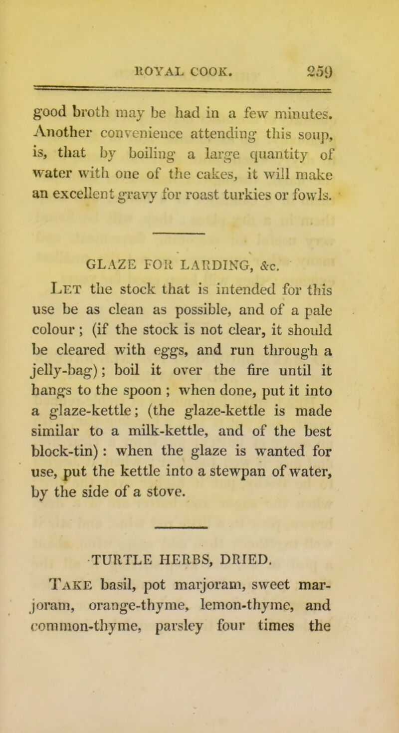 good broth may be had in a few minutes. Another convenience attending this soup, is, that by boiling a large quantity of water with one of the cakes, it will make an excellent gravy for roast turkies or fowls. * \ GLAZE FOR LAUDING, &c. Let the stock that is intended for this use be as clean as possible, and of a pale colour; (if the stock is not clear, it should be cleared with eggs, and run through a jelly-bag); boil it over the fire until it hangs to the spoon ; when done, put it into a glaze-kettle; (the glaze-kettle is made similar to a milk-kettle, and of the best block-tin): when the glaze is wanted for use, put the kettle into a stewpan of water, by the side of a stove. TURTLE HERBS, DRIED. Take basil, pot marjoram, sweet mar- joram, orange-thyme, lemon-thyme, and common-thyme, parsley four times the