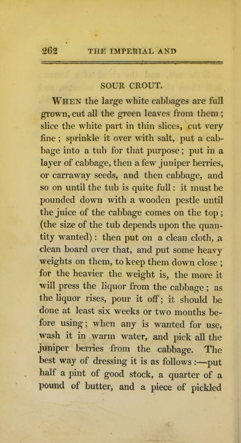 SOUR CROUT. When the large white cabbages are full grown, cut all the green leaves from them ; slice the white part in thin slices, cut very fine ; sprinkle it over with salt, put a cab- bage into a tub for that purpose; put in a layer of cabbage, then a few juniper berries, or carraway seeds, and then cabbage, and so on until the tub is quite full: it must be pounded down with a wooden pestle until the juice of the cabbage comes on the top; (the size of the tub depends upon the quan- tity wanted): then put on a clean cloth, ii clean board over that, and put some heavy weights on them, to keep them down close ; for the heavier the weight is, the more it will press the liquor from the cabbage ; as the liquor rises, pour it off; it should be done at least six weeks or two months be- fore using; when any is wanted for use, wash it in warm water, and pick all the juniper berries from the cabbage. The best way of dressing it is as follows :—put half a pint of good stock, a quarter of a pound of butter, and a piece of pickled