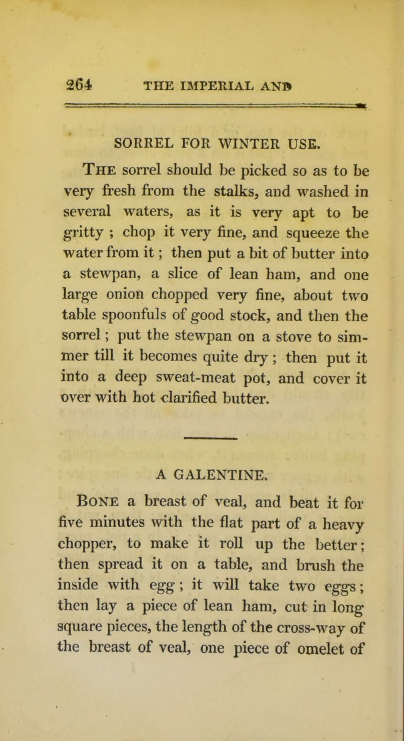 SORREL FOR WINTER USE. The sorrel should be picked so as to be very fresh from the stalks, and washed in several waters, as it is very apt to be gritty ; chop it very fine, and squeeze the water from it; then put a bit of butter into a stewpan, a slice of lean ham, and one large onion chopped very fine, about two table spoonfuls of good stock, and then the sorrel; put the stewpan on a stove to sim- mer till it becomes quite dry ; then put it into a deep sweat-meat pot, and cover it over with hot clarified butter. A GALENTINE. Bone a breast of veal, and beat it for five minutes with the flat part of a heavy chopper, to make it roll up the better; then spread it on a table, and brush the inside with egg; it will take two eggs; then lay a piece of lean ham, cut in long square pieces, the length of the cross-way of the breast of veal, one piece of omelet of