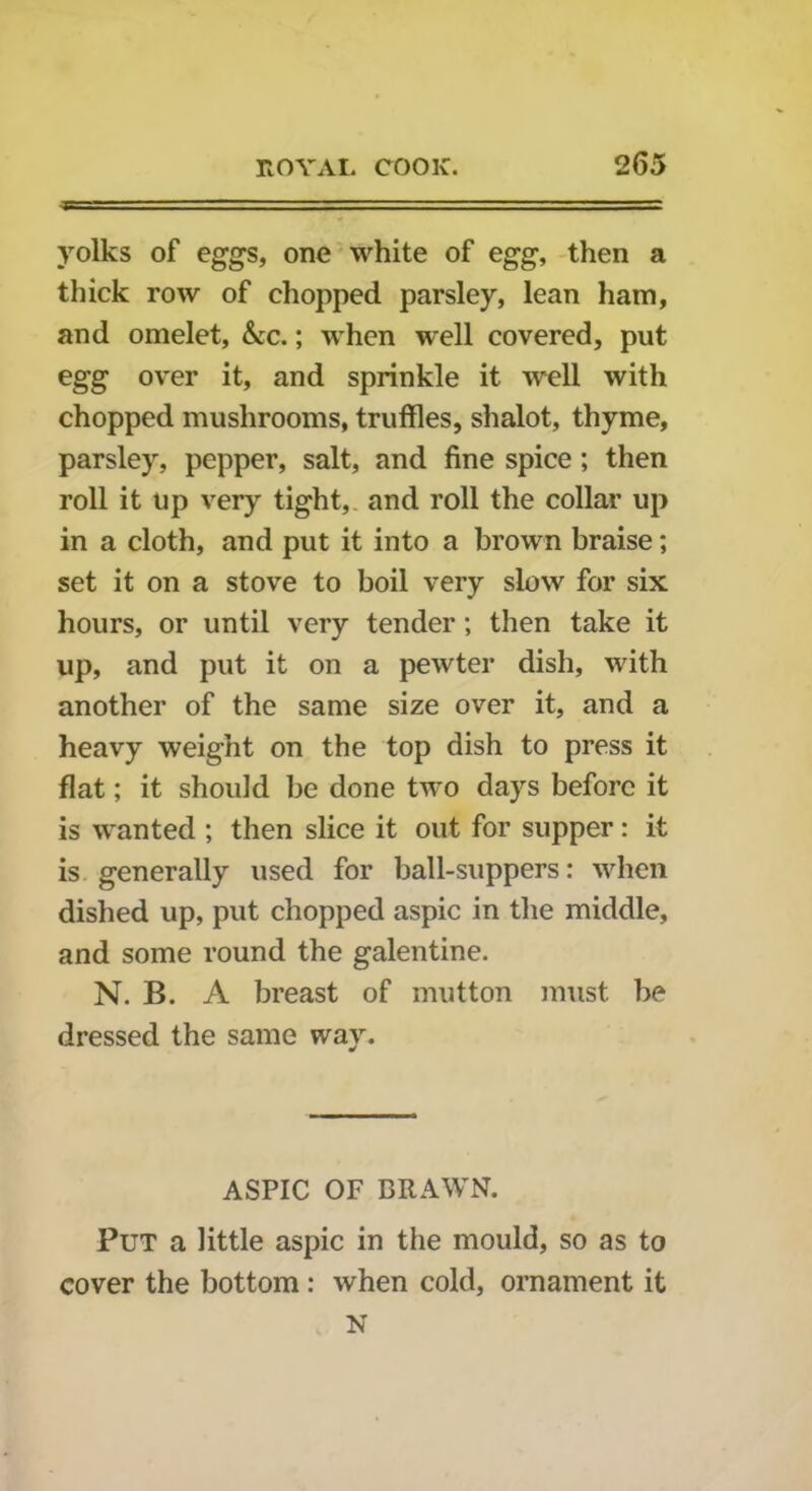 yolks of eggs, one white of egg, then a thick row of chopped parsley, lean ham, and omelet, &cc.; when well covered, put egg over it, and sprinkle it well with chopped mushrooms, truffles, shalot, thyme, parsley, pepper, salt, and fine spice; then roll it up very tight, and roll the collar up in a cloth, and put it into a brown braise; set it on a stove to boil very slow for six hours, or until very tender; then take it up, and put it on a pewter dish, with another of the same size over it, and a heavy weight on the top dish to press it flat; it should be done two days before it is wanted ; then slice it out for supper: it is generally used for ball-suppers: when dished up, put chopped aspic in the middle, and some round the galentine. N. B. A breast of mutton must be dressed the same way. ASPIC OF BRAWN. Put a little aspic in the mould, so as to cover the bottom : when cold, ornament it N