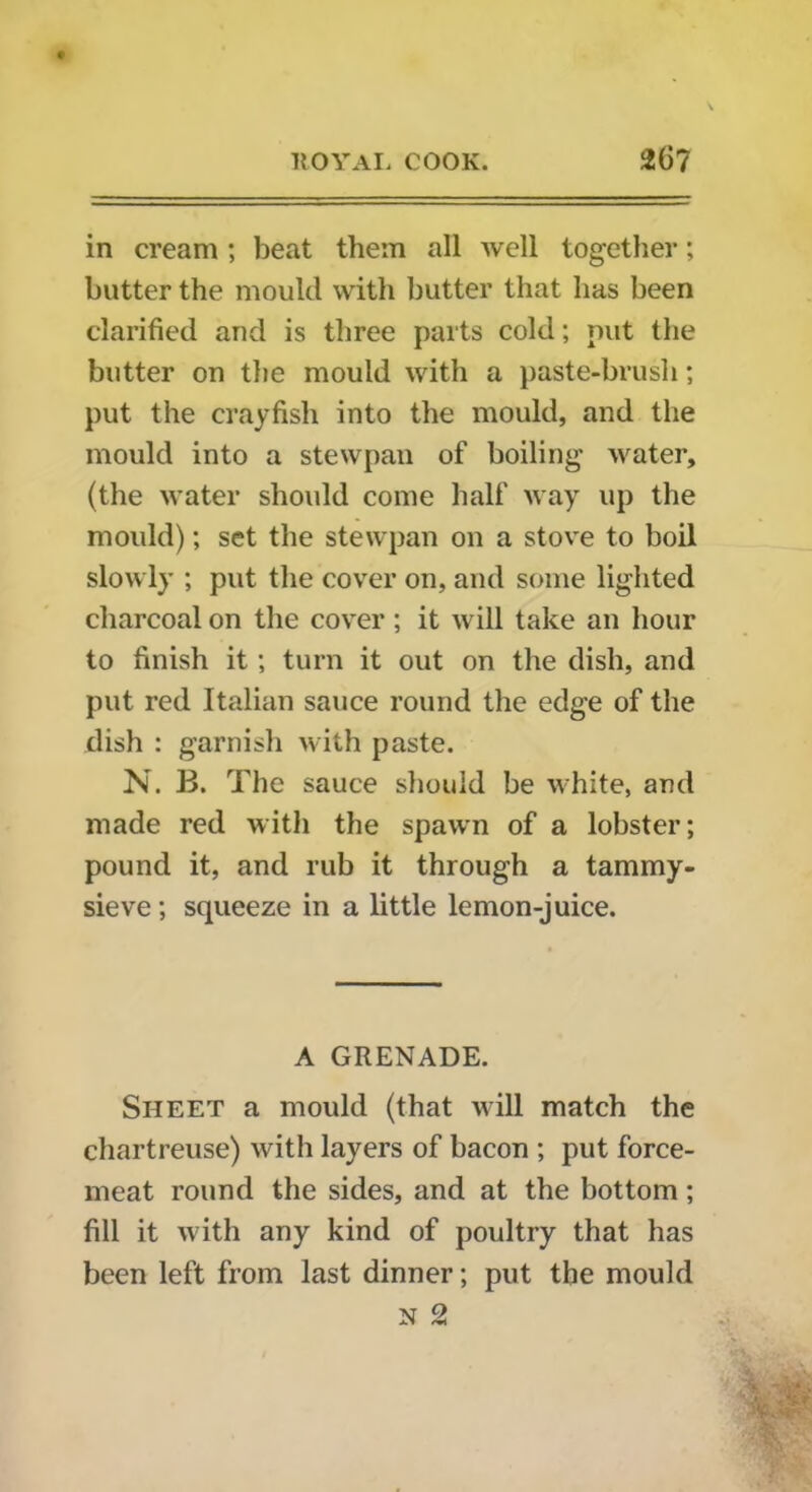 in cream ; beat them all well together; butter the mould with butter that has been clarified and is three parts cold; nut the butter on the mould with a paste-brush; put the crayfish into the mould, and the mould into a stewpan of boiling water, (the water should come half way up the mould); set the stewpan on a stove to boil slowly ; put the cover on, and some lighted charcoal on the cover; it will take an hour to finish it; turn it out on the dish, and put red Italian sauce round the edge of the dish : garnish with paste. N. B. The sauce should be white, and made red with the spawn of a lobster; pound it, and rub it through a tammy- sieve ; squeeze in a little lemon-juice. A GRENADE. Sheet a mould (that will match the chartreuse) with layers of bacon ; put force- meat round the sides, and at the bottom; fill it with any kind of poultry that has been left from last dinner; put the mould