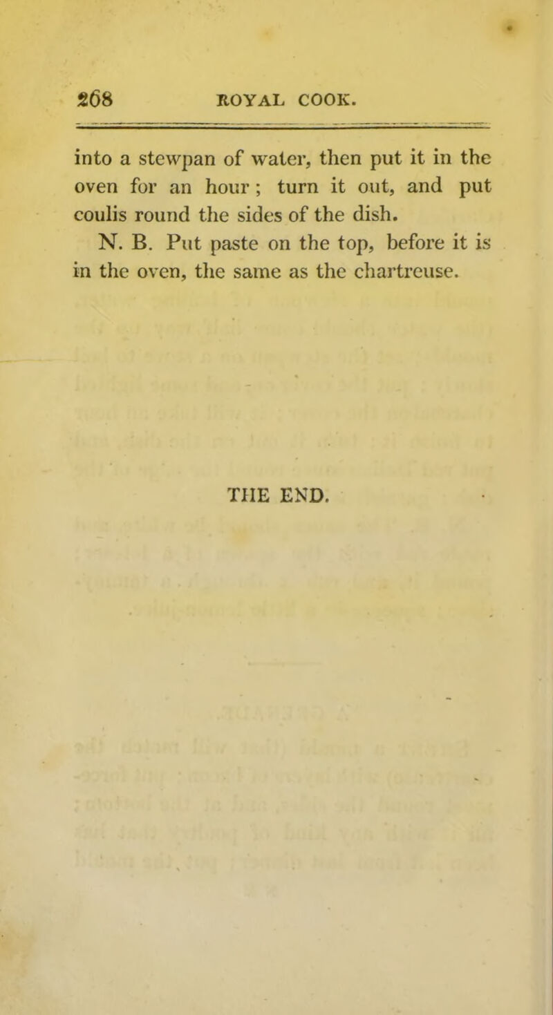 into a stewpan of water, then put it in the oven for an hour ; turn it out, and put coulis round the sides of the dish. N. B. Put paste on the top, before it is in the oven, the same as the chartreuse. THE END.