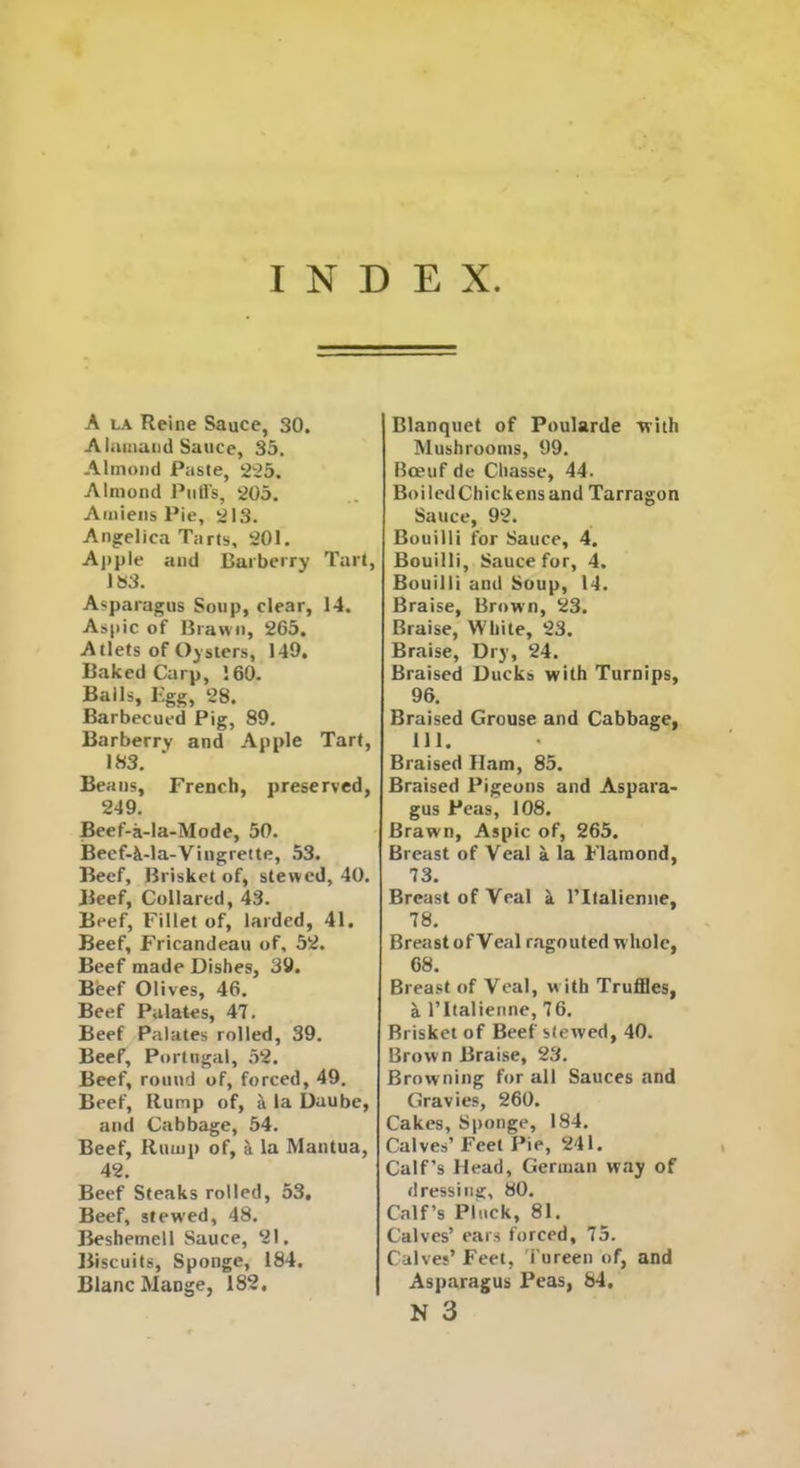 INDEX A la Reine Sauce, 30. Alamand Sauce, 35. Almond Paste, 225. Almond Puffs, 205. Amiens Pie, 213. Angelica Tarts, 201. Apple and Barberry Tart, 183. Asparagus Soup, clear, 14. Aspic of Brawn, 265. Atlets of Oysters, 149. Baked Carp, 160. Bails, Rgg, 28. Barbecued Pig, 89. Barberry and Apple Tart, 183. Beans, French, preserved, 249. Beef-a-la-Mode, 50. Beef-k-la-Viugrette, 53. Beef, Brisket of, stewed, 40. Beef, Collared, 43. Beef, Fillet of, larded, 41. Beef, Fricandeau of, 52. Beef made Dishes, 39. Beef Olives, 46. Beef Palates, 47. Beef Palates rolled, 39. Beef, Portugal, 52. Beef, round of, forced, 49. Beef, Rump of, a la Daube, and Cabbage, 54. Beef, Rump of, si la Mantua, 42. Beef Steaks rolled, 53, Beef, stewed, 48. Beshemell Sauce, 21. Biscuits, Sponge, 184. Blanc MaDge, 182. Blanquet of Poularde with Mushrooms, 99. Boeuf de Cliasse, 44. BoiledChickensand Tarragon Sauce, 92. Bouilli for Sauce, 4. Bouilli, Sauce for, 4. Bouilli and Soup, 14. Braise, Brown, 23. Braise, White, 23. Braise, Dry, 24. Braised Ducks with Turnips, 96. Braised Grouse and Cabbage, 111. Braised Ham, 85. Braised Pigeons and Aspara- gus Peas, 108. Brawn, Aspic of, 265. Breast of Veal a la Flamond, 73. Breast of Veal a l’ltalienne, 78. Breast ofVeal ragouted whole, 68. Breast of Veal, with Truffles, a l’ltalienne, 76. Brisket of Beef stewed, 40. Brown Braise, 23. Browning for all Sauces and Gravies, 260. Cakes, Sponge, 184. Calves’ Feet Pie, 241. Calf’s Head, German way of dressing, 80. Calf’s Pluck, 81. Calves’ ears forced, 75. Calves’ Feet, Tureen of, and Asparagus Peas, 84.