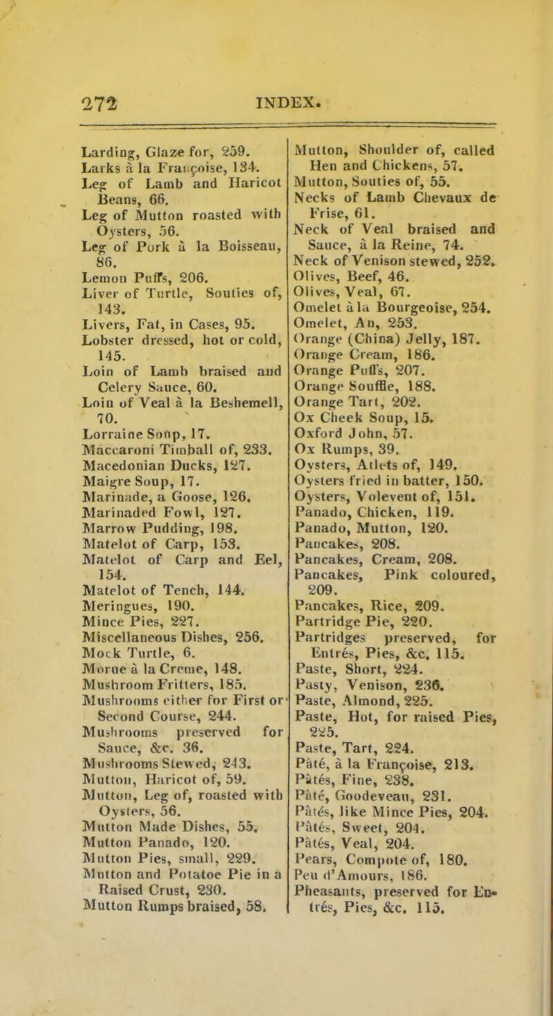 Larding, Glaze for, 259. Larks a la Fraifoise, 134. Leg of Lamb and Haricot Beans, 66. Leg of Mutton roasted with Oysters, 56. Leg of Pork a la Boisseau, 86. Lemon Puffs, 206. Liver of Turtle, Souties of, 143. Livers, Fat, in Cases, 95. Lobster dressed, hot or cold, 145. Loin of Lamb braised and Celery Sauce, 60. Loin of Veal a la Beshemell, 10. Lorraine Soup, 17. Maccaroni Timbal 1 of, 233. Macedonian Ducks, 127. Maigre Soup, 17. Marinade, a Goose, 126. Marinaded Fowl, 127. Marrow Pudding, 198. Matelot of Carp, 153. Matelot of Carp and Eel, 154. Matelot of Tench, 144. Meringues, 190. Mince Pies, 227. Miscellaneous Dishes, 256. Mock Turtle, 6. Morue a la Creme, 148. Mushroom Fritters, 185. Mushrooms either for First or' Second Course, 244. Mushrooms preserved for Sauce, &c. 36. Mushrooms Slew ed, 243. Mutton, Haricot of, 59. Mutton, Leg of, roasted with Oysters, 56. Mutton Made Dishes, 55. Mutton Panado, 120. Mutton Pies, small, 229. Mutton and Potatoe Pie in a Raised Crust, 230. Mutton Rumps braised, 58. Mutton, Shoulder of, called Hen and Chickens, 57. Mutton, Souties of, 55. Necks of Lamb Chevaux de Frise, 61. Neck of Veal braised and Sauce, a la Reine, 74. Neck of Venison stewed, 252. Olives, Beef, 46. Olives, Veal, 67. Omelet ala Bourgeoise, 254. Omelet, An, 253. Orange (China) Jelly, 187. Orange Cream, 186. Orange Puffs, 207. Orange Souffle, 188. Orange Tart, 202. Ox Cheek Soup, 15. Oxford John, 57. Ox Rumps, 39. Oysters, Atlets of, 149. Oysters fried in batter, 150. Oysters, Voleventof, 151. Panado, Chicken, 119. Panado, Mutton, 120. Pancakes, 208. Pancakes, Cream, 208. Pancakes, Pink coloured, 209. Pancakes, Rice, 209. Partridge Pie, 220. Partridges preserved, for Entres, Pies, &c. 115. Paste, Short, 224. Pasty, Venison, 236. Paste, Almond, 225. Paste, Hot, for raised Pies, 225. Paste, Tart, 224. Pitt6, a la Fran$oise, 213. Pit6s, Fine, 238. Pate, Goodevean, 231. Patds, like Mince Pies, 204. Pat6s, Sweet, 204. Pates, Veal, 204. Pears, Compote of, 180. Peu d*Amours, 186. Pheasants, preserved for En- tr6s, Pies, &c. 115.