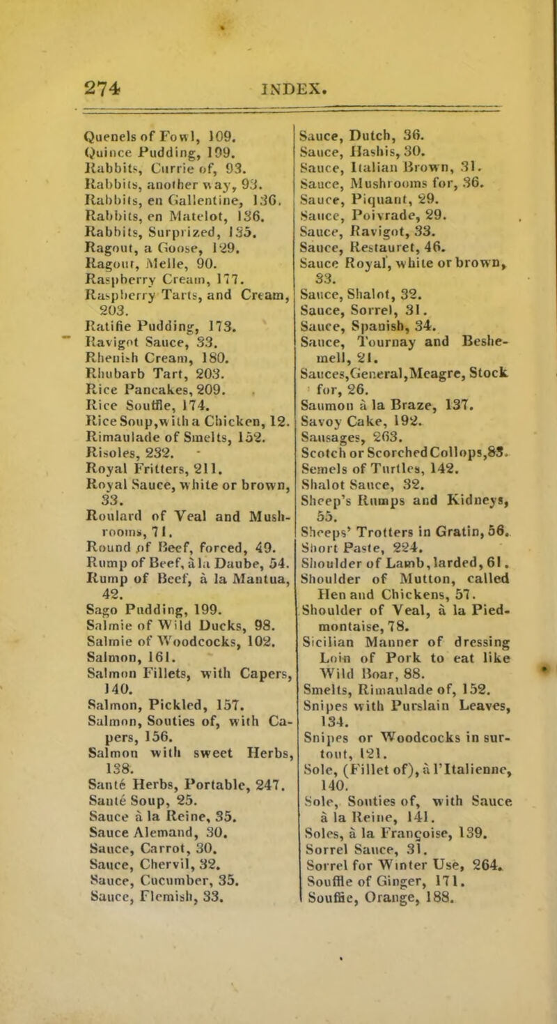 Quenels of Fowl, 109. Quince Pudding, 199. Rabbits, Currie of, 93. Rabbits, another way, 93. Rabbits, en Gallenline, 136, Rabbits, en Matelot, 136. Rabbits, Surprized, 135. Ragout, a Goose, 129. Ragout, Melle, 90. Raspberry Cream, 177. Raspberry Tarts, and Cream, 203. Ratifie Pudding, 173. Ravigot Sauce, 33. Rhenish Cream, 180. Rhubarb Tart, 203. Rice Pancakes, 209. Rice Souffle, 174. Rice Soup,w ith a Chicken, 12. Rimaulade of Smelts, 152. Risoles, 232. Royal Fritters, 211. Royal Sauce, w hite or brown, 33. Roulard of Veal and Mush- rooms, 71. Round of Beef, forced, 49. Rump of Beef, ala Daube, 54. Rump of Beef, a la Mantua, 42. Sago Pudding, 199. Salmie of Wild Ducks, 98. Salrnie of Woodcocks, 102. Salmon, 161. Salmon Fillets, with Capers, J 40. Salmon, Pickled, 157. Salmon, Souties of, with Ca- pers, 156. Salmon with sweet Herbs, 138. Sante Herbs, Portable, 247. Sante Soup, 25. Sauce a la Reine, 35. Sauce Alematid, 30. Sauce, Carrot, 30. Sauce, Chervil, 32. Sauce, Cucumber, 35. Sauce, Flemish, 33. Sauce, Dutch, 36. Sauce, Hashis, 30. Sauce, Italian Brown, 31. Sauce, Mushrooms for, 36. Sauce, Piquant, 29. Sauce, Poivrade, 29. Sauce, Ravigot, 33. Sauce, Restauret, 46. Sauce Royal, white or brown, 33. Sauce, Shalot, 32. Sauce, Sorrel, 31. Sauce, Spanish, 34. Sauce, Tournay and Beshe- mell, 21. Sauces,General,Meagre, Stock for, 26. Saumon a la Braze, 137. Savoy Cake, 192. Sausages, 263. Scotch or ScorchedCollops,85. Semels of Turtles, 142. Shalot Sauce, 32. Sheep’s Rumps and Kidneys, 55. Sheeps’ Trotters in Gratin, 56. Short Paste, 224. Shoulder of Lamb,larded, 61. Shoulder of Mutton, called Hen and Chickens, 57. Shoulder of Veal, a la Pied- montaise, 78. Sicilian Manner of dressing Loin of Pork to eat like Wild Boar, 88. Smelts, Rimaulade of, 152. Snipes with Purslain Leaves, 134. Snipes or Woodcocks in sur- tout, 121. Sole, (Fillet of), a l’ltaliennc, 140. Sole, Souties of, with Sauce, a la Reine, 141. Soles, a la Frangoise, 139. Sorrel Sauce, 31. Sorrel for Winter Use, 264. Souffle of Ginger, 171. Souffle, Orange, 188.