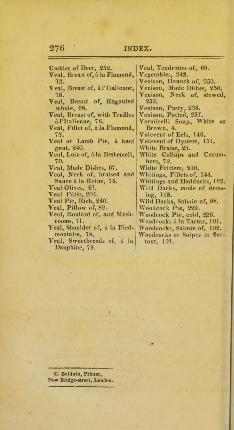 Umbles of Deer, 252. Veal, Breast of, a la Flamond, 73. Veal, Breast of, al’Italienne, 78. Veal, Breast of, Ragouted whole, 68. Veal, Breast of, w ith Truffles al’ltalienne, 76. Veal, Fillet of, ala Flamond, 73. Veal or Lamb Pie, a haut gout, 240. Veal, Loin of, ala Beshemell, 70. Veal, Made Dishes, 67. Veal, Neck of, braised and Sauce a la Reine, 74. Veal Olives, 67. Veal PMes, 204. Veal Pie, Rich, 240. Veal, Pillow' of, 82. Veal, Roulard of, and Mush- rooms, 71. Veal, Shoulder of, a la Pied- montaise, 78. Veal, Sweetbreads of, a la Dauphine, 79. Veal, Tendrones of, 69. Vegetables, 243. Venison, Haunch of, 250. Venison, Made Dishes, 250. Venison, Neck of, stewed, 252. Venison, Pasty, 236. Venison, Potted, 237. Vermicelli Soup, White or Brown, 4. Volevent of Eels, 146. Volevent of Oysters, 151. White Braise, 23. White Collops and Cucum- bers, 72. White Fritters, 210. Whitings, Fillets of, 144. Whitings and Haddocks, 163. Wild Ducks, mode of dress- ing, 128. Wild Ducks, Salmic of, 98. Woodcock Pie, 229. Woodcock Pie, cold, 226. Woodcocks a la Tartar, 101. Woodcocks, Salinie of, 102. Woodcocks or Snipes in Sur- tout, 121. C. Baldwin, Printer, New Bridge-street, Loudon.