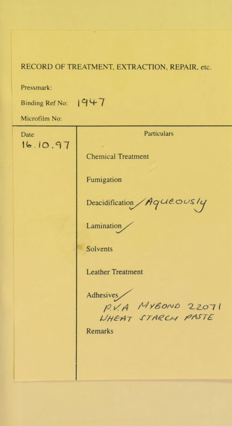 RECORD OF TREATMENT, EXTRACTION, REPAIR, etc. Pressmark: Binding Ref No: 19*4-7 Microfilm No: Date Ifc. iO.<V7 Particulars Chemical Treatment Fumigation Deacidification///^C^</<?-OCAS' /(j Lamination/^ Solvents Leather Treatment Adhesive?//^ p i//l A'/ySor^O 'Z.Z.O'I I UH&/T /?AST£ Remarks