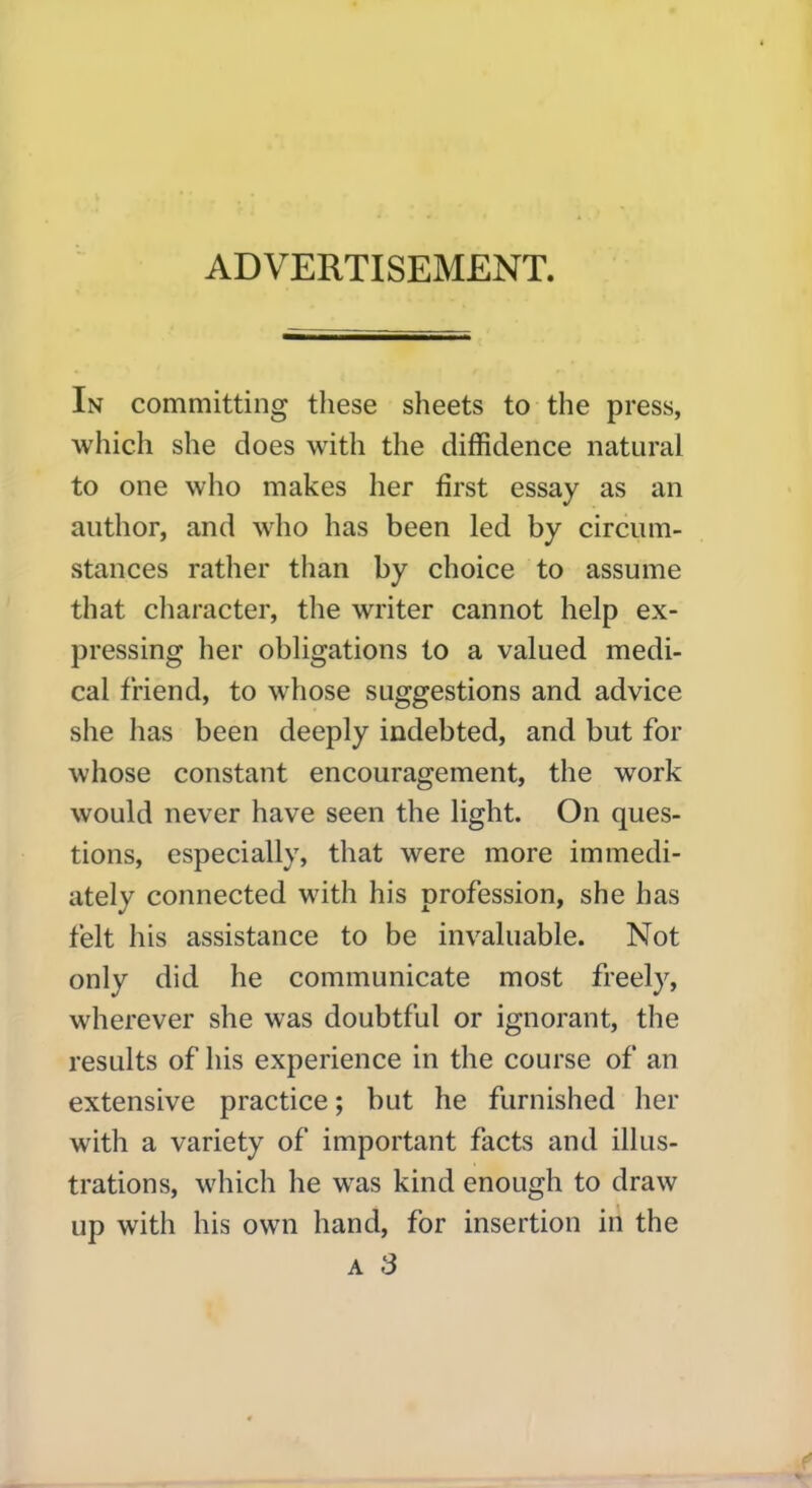 In committing these sheets to the press, which she does with the diffidence natural to one who makes her first essay as an author, and who has been led by circum- stances rather than by choice to assume that character, the writer cannot help ex- pressing her obligations to a valued medi- cal friend, to whose suggestions and advice she has been deeply indebted, and but for whose constant encouragement, the wTork would never have seen the light. On ques- tions, especially, that were more immedi- ately connected with his profession, she has felt his assistance to be invaluable. Not only did he communicate most freely, wherever she was doubtful or ignorant, the results of his experience in the course of an extensive practice; but he furnished her with a variety of important facts and illus- trations, which he was kind enough to draw up with his own hand, for insertion in the a 3