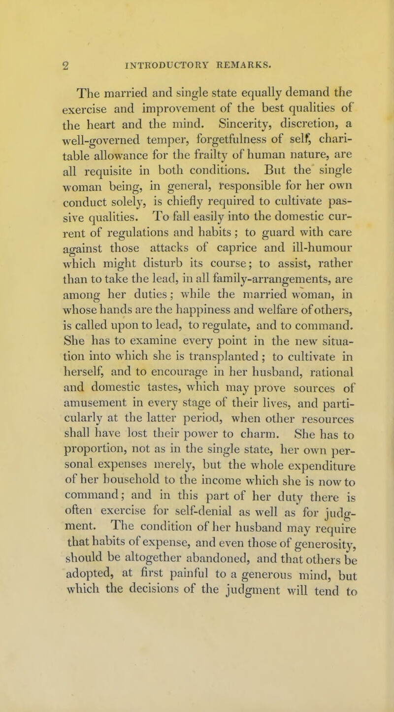 The married and single state equally demand the exercise and improvement of the best qualities of the heart and the mind. Sincerity, discretion, a well-governed temper, forgetfulness of self, chari- table allowance for the frailty of human nature, are all requisite in both conditions. But the single woman being, in general, responsible for her own conduct solely, is chiefly required to cultivate pas- sive qualities. To fall easily into the domestic cur- rent of regulations and habits; to guard with care against those attacks of caprice and ill-humour which might disturb its course; to assist, rather than to take the lead, in all family-arrangements, are among her duties; while the married woman, in whose hands are the happiness and welfare of others, is called upon to lead, to regulate, and to command. She has to examine every point in the new situa- tion into which she is transplanted; to cultivate in herself, and to encourage in her husband, rational and domestic tastes, which may prove sources of amusement in every stage of their lives, and parti- cularly at the latter period, when other resources shall have lost their power to charm. She has to proportion, not as in the single state, her own per- sonal expenses merely, but the whole expenditure of her household to the income which she is now to command; and in this part of her duty there is often exercise for self-denial as well as for judg- ment. The condition of her husband may require that habits of expense, and even those of generosity, should be altogether abandoned, and that others be adopted, at first painful to a generous mind, but which the decisions of the judgment will tend to