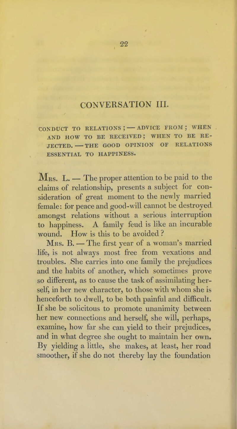 CONVERSATION III. CONDUCT TO RELATIONS; ADVICE FROM; WHEN AND HOW TO BE RECEIVED; WHEN TO BE RE- JECTED. THE GOOD OPINION OF RELATIONS ESSENTIAL TO HAPPINESS. Mrs. L. — The proper attention to be paid to the claims of relationship, presents a subject for con- sideration of great moment to the newly married female: for peace and good-will cannot be destroyed amongst relations without a serious interruption to happiness. A family feud is like an incurable wound. How is this to be avoided ? Mrs. B. — The first year of a woman’s married life, is not always most free from vexations and troubles. She carries into one family the prejudices and the habits of another, which sometimes prove so different, as to cause the task of assimilating her- self, in her new character, to those with whom she is henceforth to dwell, to be both painful and difficult. If she be solicitous to promote unanimity between her new connections and herself, she will, perhaps, examine, how far she can yield to their prejudices, and in what degree she ought to maintain her own. By yielding a little, she makes, at least, her road smoother, if she do not thereby lay the foundation