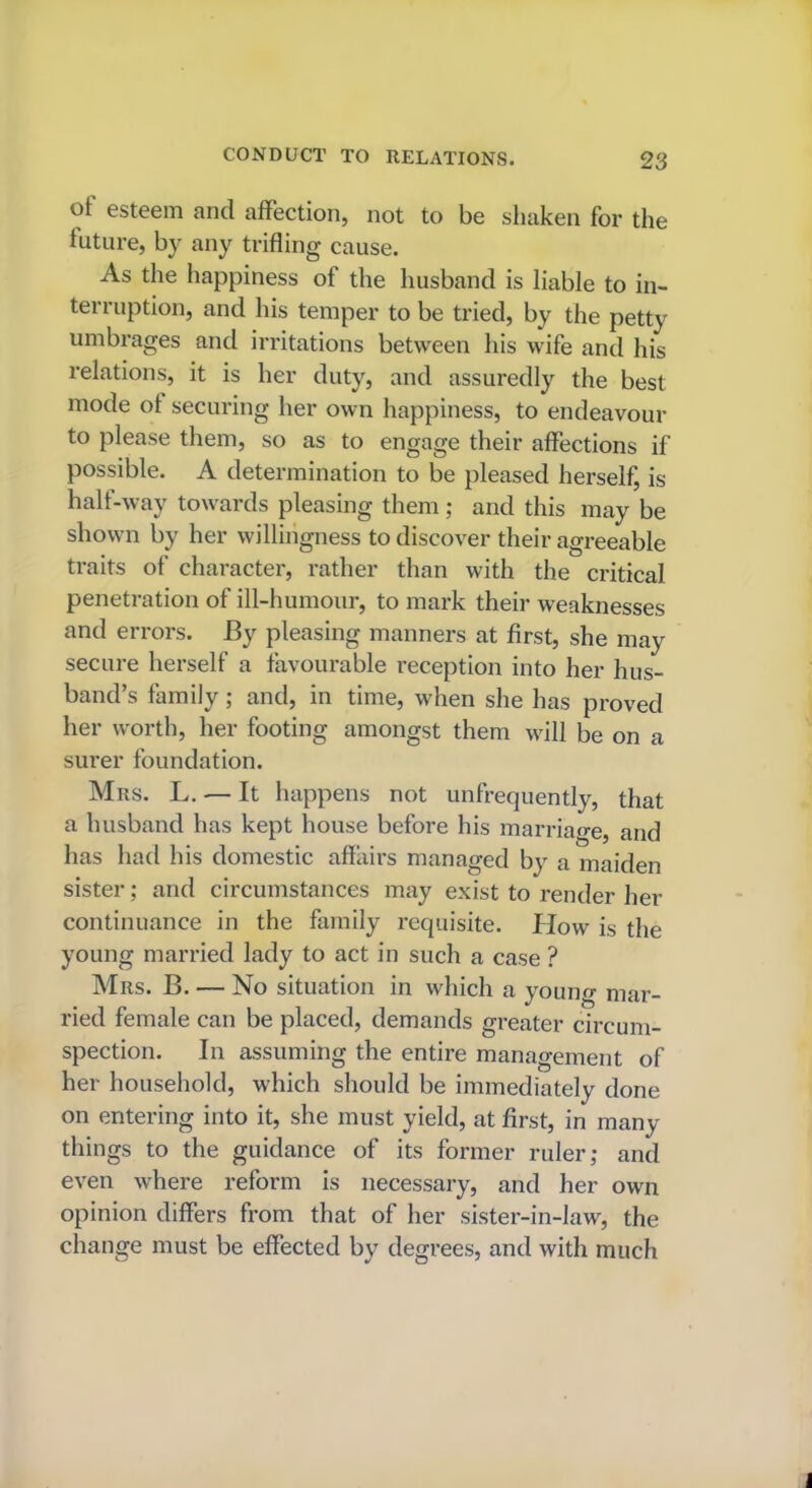 ot esteem and affection, not to be shaken for the future, by any trifling cause. As the happiness of the husband is liable to in- terruption, and his temper to be tried, by the petty umbrages and irritations between his wife and his relations, it is her duty, and assuredly the best mode ot securing her own happiness, to endeavour to please them, so as to engage their affections if possible. A determination to be pleased herself, is half-way towards pleasing them; and this may be shown by her willingness to discover their agreeable traits of character, rather than with the critical penetration of ill-humour, to mark their weaknesses and errors. By pleasing manners at first, she may secure herself a favourable reception into her hus- band’s family ; and, in time, when she has proved her worth, her footing amongst them will be on a surer foundation. Mrs. L. — It happens not unfrequently, that a husband has kept house before his marriage, and has had his domestic affairs managed by a maiden sister; and circumstances may exist to render her continuance in the family requisite. How is the young married lady to act in such a case ? Mrs. B. — No situation in which a young mar- ried female can be placed, demands greater circum- spection. In assuming the entire management of her household, which should be immediately done on entering into it, she must yield, at first, in many things to the guidance of its former ruler,- and even where reform is necessary, and her own opinion differs from that of her sister-in-law, the change must be effected by degrees, and with much