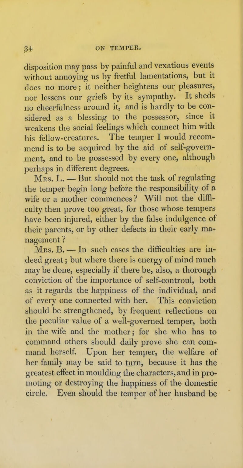 disposition may pass by painful and vexatious events without annoying us by fretful lamentations, but it does no more; it neither heightens our pleasures, nor lessens our griefs by its sympathy. It sheds no cheerfulness around it, and is hardly to be con- sidered as a blessing to the possessor, since it weakens the social feelings which connect him with his fellow-creatures. The temper I would recom- mend is to be acquired by the aid of self-govern- ment, and to be possessed by every one, although perhaps in different degrees. Mrs. L. — But should not the task of regulating the temper begin long before the responsibility of a wife or a mother commences ? Will not the diffi- culty then prove too great, for those whose tempers have been injured, either by the false indulgence of their parents, or by other defects in their early ma- nagement ? Mrs. B. — In such cases the difficulties are in- deed great; but where there is energy of mind much may be done, especially if there be, also, a thorough conviction of the importance of self-controul, both as it regards the happiness of the individual, and of every one connected with her. This conviction should be strengthened, by frequent reflections on the peculiar value of a well-governed temper, both in the wife and the mother; for she who has to command others should daily prove she can com- mand herself. Upon her temper, the welfare of her family may be said to turn, because it has the greatest effect in moulding the characters, and in pro- moting or destroying the happiness of the domestic circle. Even should the temper of her husband be