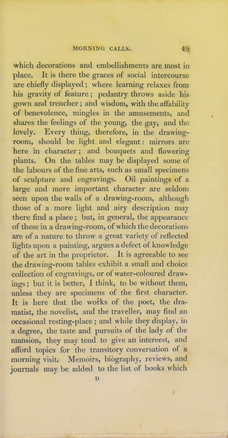 which decorations and embellishments are most in place. It is there the graces of social intercourse are chiefly displayed ; where learning relaxes from his gravity of feature; pedantry throws aside his gown and trencher; and wisdom, with the affability of benevolence, mingles in the amusements, and shares the feelings of the young, the gay, and the lovely. Every thing, therefore, in the drawing- room, should be light and elegant: mirrors are here in character; and bouquets and flowering plants. On the tables may be displayed some of the labours of the fine arts, such as small specimens of sculpture and engravings. Oil paintings of a large and more important character are seldom seen upon the walls of a drawing-room, although those of a more light and airy description may there find a place; but, in general, the appearance of these in a drawing-room, of which the decorations are of a nature to throw a great variety of reflected lights upon a painting, argues a defect of knowledge of the art in the proprietor. It is agreeable to see the drawing-room tables exhibit a small and choice collection of engravings, or of water-coloured draw- ings ; but it is better, I think, to be without them, unless they are specimens of the first character. It is here that the works of the poet, the dra- matist, the novelist, and the traveller, may find an occasional resting-place; and while they display, in a degree, the taste and pursuits of the lady of the mansion, they may tend to give an intereest, and afford topics for the transitory conversation of a morning visit. Memoirs, biography, reviews, and journals may be added to the list of books which D