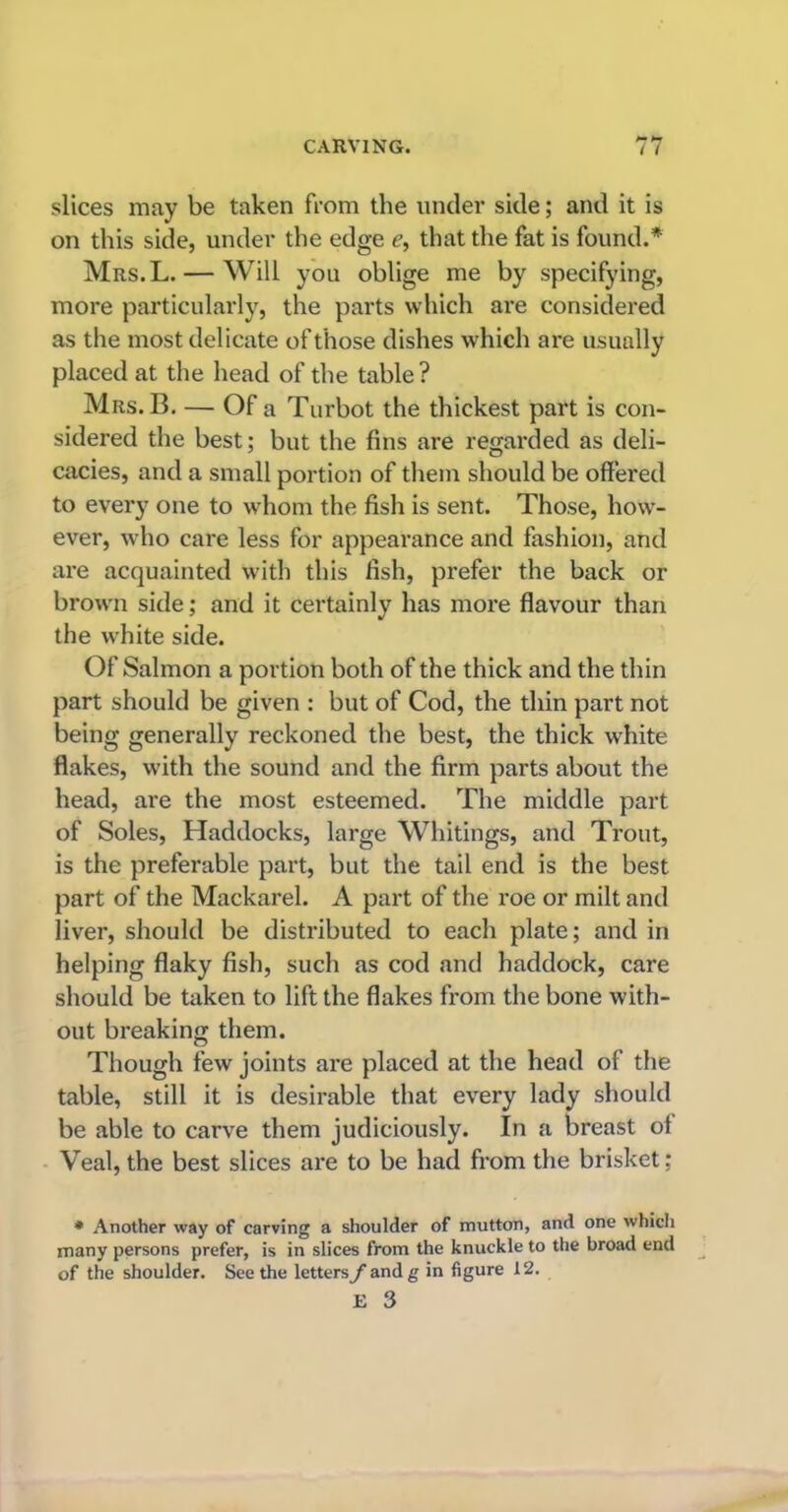 slices may be taken from the under side; and it is on this side, under the edge e, that the fat is found.* Mrs.L. — Will you oblige me by specifying, more particularly, the parts which are considered as the most delicate of those dishes which are usually placed at the head of the table? Mrs. B. — Of a Turbot the thickest part is con- sidered the best; but the fins are regarded as deli- cacies, and a small portion of them should be offered to every one to whom the fish is sent. Those, how- ever, who care less for appearance and fashion, and are acquainted with this fish, prefer the back or brown side; and it certainly has more flavour than the white side. Of Salmon a portion both of the thick and the thin part should be given : but of Cod, the thin part not being generally reckoned the best, the thick white flakes, with the sound and the firm parts about the head, are the most esteemed. The middle part of Soles, Haddocks, large Whitings, and Trout, is the preferable part, but the tail end is the best part of the Mackarel. A part of the roe or milt and liver, should be distributed to each plate; and in helping flaky fish, such as cod and haddock, care should be taken to lift the flakes from the bone with- out breaking them. Though few joints are placed at the head of the table, still it is desirable that every lady should be able to carve them judiciously. In a breast ot Veal, the best slices are to be had from the brisket; * Another way of carving a shoulder of mutton, and one which many persons prefer, is in slices from the knuckle to the broad end of the shoulder. See the lettersyandg in figure 12.