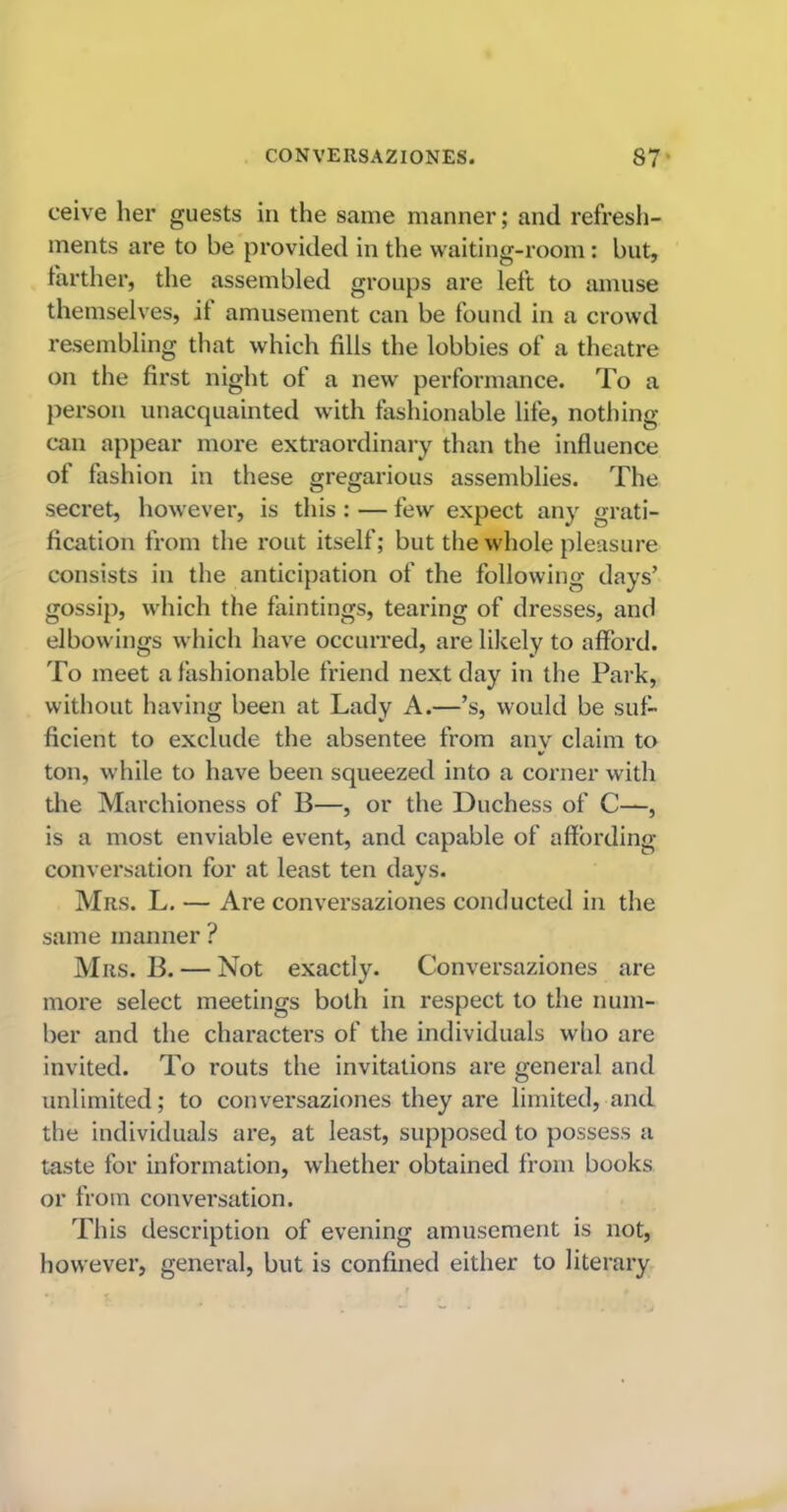 ceive her guests in the same manner; and refresh- ments are to be provided in the waiting-room: but, farther, the assembled groups are left to amuse themselves, it amusement can be found in a crowd resembling that which fills the lobbies of a theatre on the first night of a new performance. To a person unacquainted with fashionable life, nothing- can appear more extraordinary than the influence of fashion in these gregarious assemblies. The secret, however, is this : — few expect any grati- fication from the rout itself; but the whole pleasure consists in the anticipation of the following days’ gossip, which the faintings, tearing of dresses, and elbowings which have occurred, are likely to afford. To meet a fashionable friend next day in the Park, without having been at Lady A.—’s, would be suf- ficient to exclude the absentee from any claim to ton, while to have been squeezed into a corner with the Marchioness of B—, or the Duchess of C—, is a most enviable event, and capable of affording conversation for at least ten days. Mrs. L. — Are conversaziones conducted in the same manner ? Mrs. B. — Not exactly. Conversaziones are more select meetings both in respect to the num- ber and the charactei’s of the individuals who are invited. To routs the invitations are general and unlimited; to conversaziones they are limited, and the individuals are, at least, supposed to possess a taste for information, whether obtained from books or from conversation. This description of evening amusement is not, however, general, but is confined either to literary