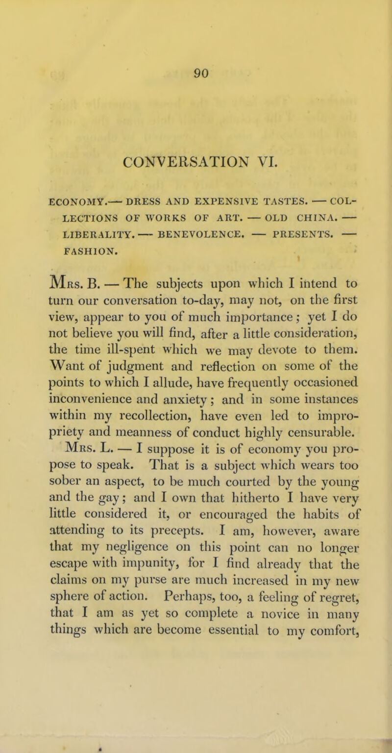 CONVERSATION VI. ECONOMY. DRESS AND EXPENSIVE TASTES. COL- LECTIONS OF WORKS OF ART. — OLD CHINA. LIBERALITY. BENEVOLENCE. PRESENTS. FASHION. Mrs. B. — The subjects upon which I intend to turn our conversation to-day, may not, on the first view, appear to you of much importance; yet I do not believe you will find, after a little consideration, the time ill-spent which we may devote to them. Want of judgment and reflection on some of the points to which I allude, have frequently occasioned inconvenience and anxiety; and in some instances within my recollection, have even led to impro- priety and meanness of conduct highly censurable. Mrs. L. — I suppose it is of economy you pro- pose to speak. That is a subject which wears too sober an aspect, to be much courted by the young and the gay; and I own that hitherto I have very little considered it, or encouraged the habits of attending to its precepts. I am, however, aware that my negligence on this point can no longer escape with impunity, for I find already that the claims on my purse are much increased in my new sphere of action. Perhaps, too, a feeling of regret, that I am as yet so complete a novice in many things which are become essential to my comfort,