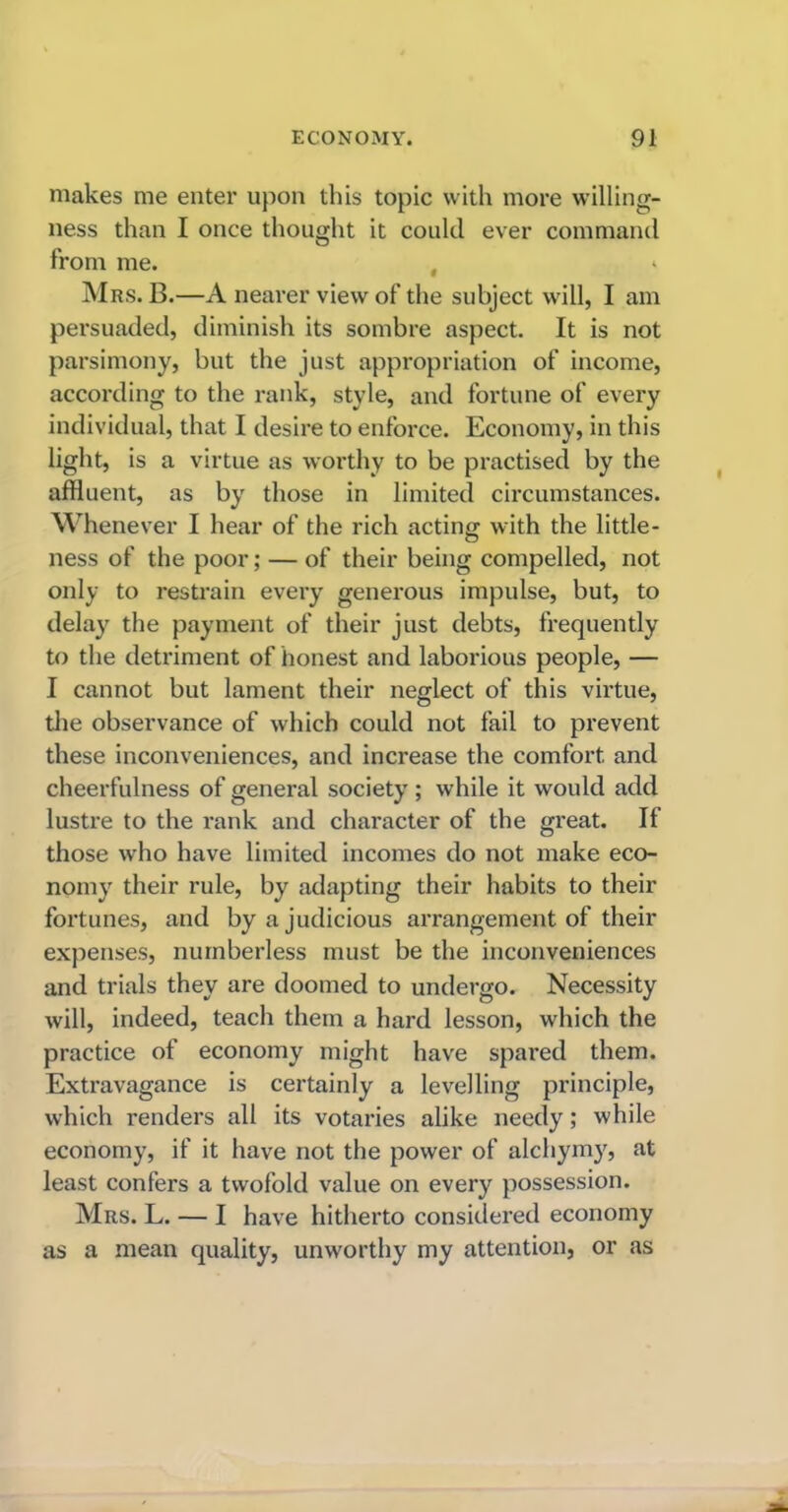 makes me enter upon this topic with more willing- ness than I once thought it could ever command from me. , * Mrs. B.—A nearer view of the subject will, I am persuaded, diminish its sombre aspect. It is not parsimony, but the just appropriation of income, according to the rank, style, and fortune of every individual, that I desire to enforce. Economy, in this light, is a virtue as worthy to be practised by the affluent, as by those in limited circumstances. Whenever I hear of the rich acting with the little- ness of the poor; — of their being compelled, not only to restrain every generous impulse, but, to delay the payment of their just debts, frequently to the detriment of honest and laborious people, — I cannot but lament their neglect of this virtue, the observance of which could not fail to prevent these inconveniences, and increase the comfort and cheerfulness of general society; while it would add lustre to the rank and character of the great. If those who have limited incomes do not make eco- nomy their rule, by adapting their habits to their fortunes, and by a judicious arrangement of their expenses, numberless must be the inconveniences and trials they are doomed to undergo. Necessity will, indeed, teach them a hard lesson, which the practice of economy might have spared them. Extravagance is certainly a levelling principle, which renders all its votaries alike needy; while economy, if it have not the power of alchymy, at least confers a twofold value on every possession. Mrs. L. — I have hitherto considered economy as a mean quality, unworthy my attention, or as