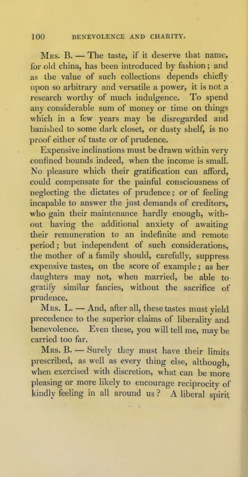 Mrs. B. — The taste, if it deserve that name, for old china, has been introduced by fashion; and as the value of such collections depends chiefly upon so arbitrary and versatile a power, it is not a research worthy of much indulgence. To spend any considerable sum of money or time on things which in a few years may be disregarded and banished to some dark closet, or dusty shelf, is no proof either of taste or of prudence. Expensive inclinations must be drawn within very confined bounds indeed, when the income is small. No pleasure which their gratification can afford, could compensate for the painful consciousness of neglecting the dictates of prudence; or of feeling incapable to answer the just demands of creditors, who gain their maintenance hardly enough, with- out having the additional anxiety of awaiting their remuneration to an indefinite and remote period; but independent of such considerations, the mother of a family should, carefully, suppress expensive tastes, on the score of example; as her daughters may not, when married, be able to gratify similar fancies, without the sacrifice of prudence. Mrs. L. — And, after all, these tastes must yield precedence to the superior claims of liberality and benevolence. Even these, you will tell me, may be carried too far. Mrs. B. — Surely they must have their limits prescribed, as well as every thing else, although, when exercised with discretion, what can be more pleasing or more likely to encourage reciprocity of kindly feeling in all around us ? A liberal spirit