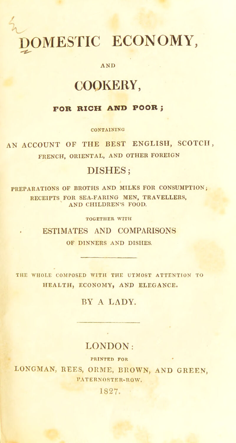 AND COOKERY, FOR RICH AND POOR ; CONTAINING AN ACCOUNT OF THE BEST ENGLISH, SCOTCH, FRENCH, ORIENTAL, AND OTHER FOREIGN DISHES; PREPARATIONS OF BROTHS AND MILKS FOR CONSUMPTION; RECEIPTS FOR SEA-FARING MEN, TRAVELLERS, AND CHILDREN'S FOOD. TOGETHER WITH ESTIMATES AND COMPARISONS OF DINNERS AND DISHES. THE WHOLE COMPOSED WITH THE UTMOST ATTENTION TO HEALTH, ECONOMY, AND ELEGANCE. BY A LADY. LONDON: PRINTED FOR LONGMAN, REES, ORME, BROWN, AND GREEN, PATERNOSTER-ROW.