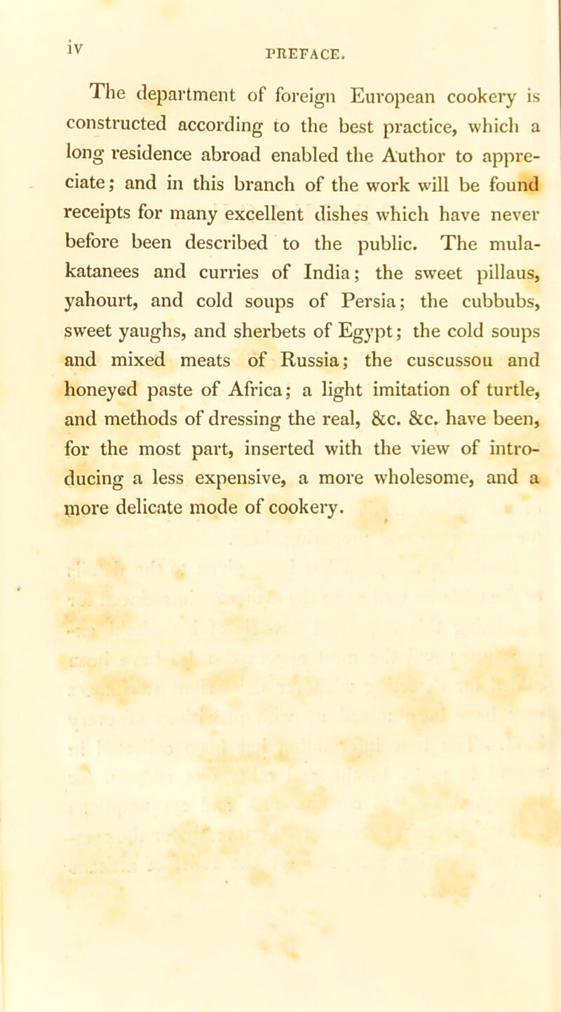 IV The department of foreign European cookery is constructed according to the best practice, which a long residence abroad enabled the Author to appre- ciate; and in this branch of the work will be found receipts for many excellent dishes which have never before been described to the public. The mula- katanees and curries of India; the sweet pillaus, yahourt, and cold soups of Persia; the cubbubs, sweet yaughs, and sherbets of Egypt; the cold soups and mixed meats of Russia; the cuscussou and honeyed paste of Africa; a light imitation of turtle, and methods of dressing the real, &c. &c. have been, for the most part, inserted with the view of intro- ducing a less expensive, a more wholesome, and a more delicate mode of cookery.