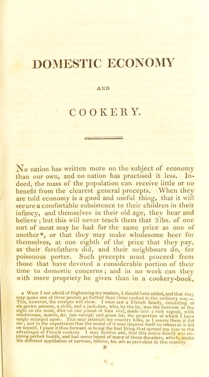 AND COOKERY. No nation has written more on the subject of economy than our own, and no nation has practised it less. In- deed, the mass of the population can receive little or no benefit from the clearest general precepts. When they are told economy is a good and useful thing, that it will secure a comfortable subsistence to their children in their infancy, and themselves in their old age, they hear and believe ; but this will never teach them that 3 lbs. of one sort of meat may be had for the same price as one of another*, or that they may make wholesome beer for themselves, at one eighth of the price that they pay, as their forefathers did, and their neighbours do, for poisonous porter. Such precepts must proceed from those that have devoted a considerable portion of their time to domestic concerns ; and in no work can they with more propriety be given than in a cookery-book, * Were I not afraid of frightening my reader?, I should have added, and that they may make one of these pounds go farther than three cooked in the ordinary way — This, however, the receipts will show. I once saw a French family, consisting of six grown persons, a child, and a jack-daw, who, by the by, was the heaviest of tile eight on the meat, dine on one pound of lean veal, made into a rich ragout, with mushrooms, morels, &c. (see receipt) and goose fat, the properties of which I have amply enlarged upon. This may astonish my country folks, as 1 assure them it did me j and in the expectation that the moral ot it may impress itself on others as it did on myself, 1 place it thus forward as being the lirst tiling that opened my eyes to the advantages of French cookery. I may further add, that this entire family was en- joying perfect health, and had never heard of many of those disorders, which, under the different appellation of nervous, bilious, &c. are so prevalent in this country. B t