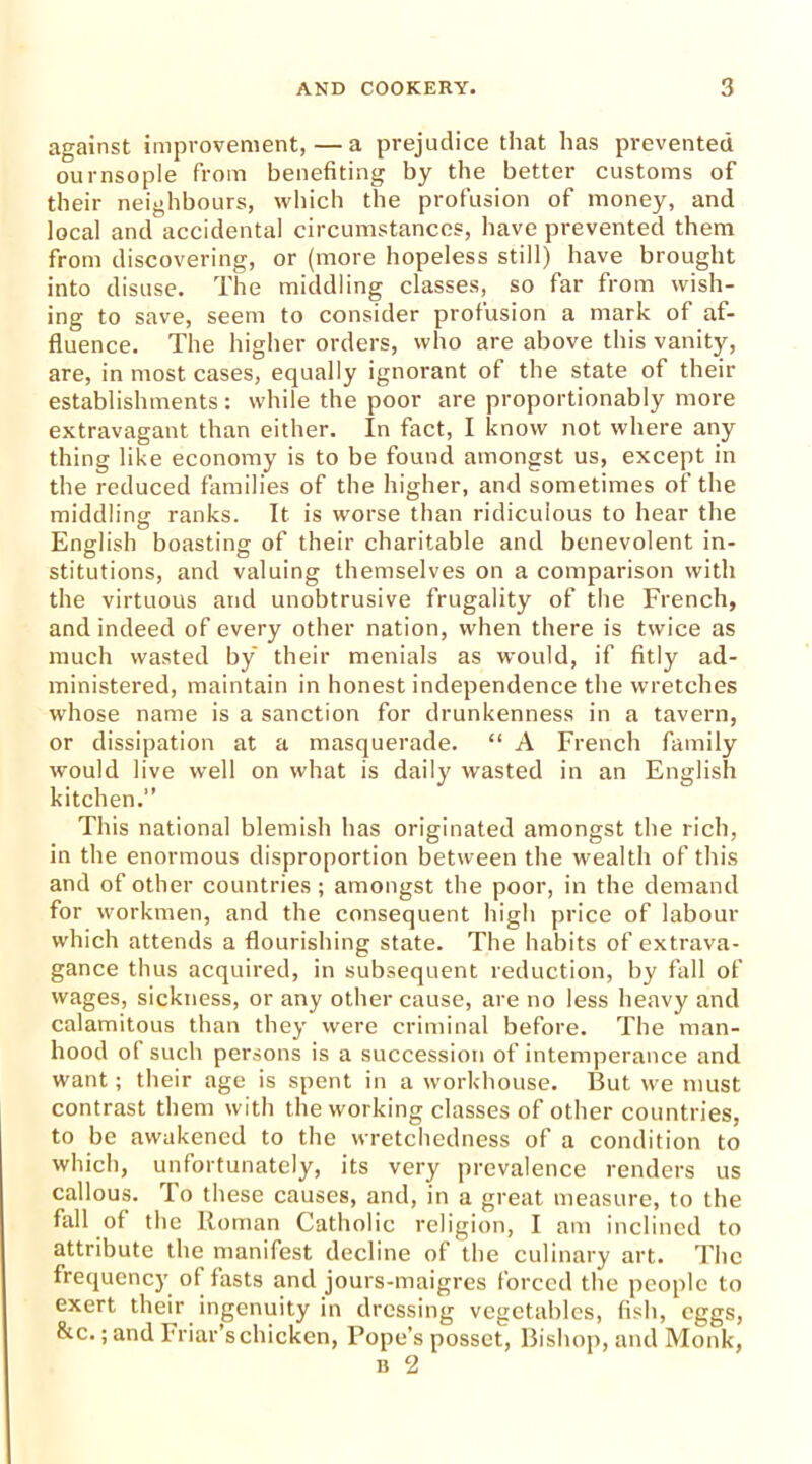 against improvement, — a prejudice that has prevented ournsople from benefiting by the better customs of their neighbours, which the profusion of money, and local and accidental circumstances, have prevented them from discovering, or (more hopeless still) have brought into disuse. The middling classes, so far from wish- ing to save, seem to consider profusion a mark of af- fluence. The higher orders, who are above this vanity, are, in most cases, equally ignorant of the state of their establishments: while the poor are proportionably more extravagant than either. In fact, I know not where any thing like economy is to be found amongst us, except in the reduced families of the higher, and sometimes of the middling: ranks. It is worse than ridiculous to hear the o # # English boasting of their charitable and benevolent in- stitutions, and valuing themselves on a comparison with the virtuous and unobtrusive frugality of the French, and indeed of every other nation, when there is twice as much wasted by their menials as would, if fitly ad- ministered, maintain in honest independence the wretches whose name is a sanction for drunkenness in a tavern, or dissipation at a masquerade. “ A French family would live well on what is daily wasted in an English kitchen.” This national blemish has originated amongst the rich, in the enormous disproportion between the wealth of this and of other countries; amongst the poor, in the demand for workmen, and the consequent high price of labour which attends a flourishing state. The habits of extrava- gance thus acquired, in subsequent reduction, by fall of wages, sickness, or any other cause, are no less heavy and calamitous than they were criminal before. The man- hood of such persons is a succession of intemperance and want; their age is spent in a workhouse. But we must contrast them with the working classes of other countries, to be awakened to the wretchedness of a condition to which, unfortunately, its very prevalence renders us callous. To these causes, and, in a great measure, to the fall of the Roman Catholic religion, I am inclined to attribute the manifest decline of the culinary art. The frequency of fasts and jours-maigres forced the people to exert their ingenuity in dressing vegetables, fish, eggs, &c. ;and Friar’s chicken, Pope’s posset, Bishop, and Monk, b 2