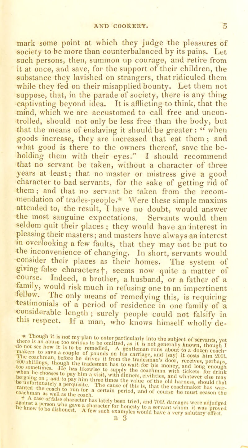 mark some point at which they judge the pleasures of society to be more than counterbalanced by its pains. Let such persons, then, summon up courage, and retire from it at once, and save, for the support of their children, the substance they lavished on strangers, that ridiculed them while they fed on their misapplied bounty. Let them not suppose, that, in the parade of society, there is any thing captivating beyond idea. It is afflicting to think, that the mind, which we are accustomed to call free and uncon- trolled, should not only be less free than the body, but that the means of enslaving it should be greater : “ when goods increase, they are increased that eat them ; and what good is there to the owners thereof, save the be- holding them with their eyes.” I should recommend that no servant be taken, without a character of three years at least; that no master or mistress give a good character to bad servants, for the sake of getting rid of them ; and that no servant be taken from the recom- mendation of trades-people.* Were these simple maxims attended to, the result, I have no doubt, would answer the most sanguine expectations. Servants would then seldom quit their places ; they would have an interest in pleasing their masters; and masters have always an interest in overlooking a few faults, that they may not be put to the inconvenience of changing. In short, servants would consider their places as their homes. The system of giving false charactersf, seems now quite a matter of course. Indeed, a brother, a husband, or a father of a family, would risk much in refusing one to an impertinent tellow. The only means of remedying this, is requiring testimonials of a period of residence in one family of a . ' able length ; surely people could not falsify in 111s respect. If a man, who knows himself wholly de- ,1,*-ThoU8,Vt is not >ny plan to enter particularly into the subject of servants vet i 8ave ,a couple of pounds on his carnage, and (sav) it costs him enni <i(O sh?,Ti ,'n,an’',C'rL',l,C ,lrivcs 'I from the tradesman door, receut nerhm ' S?^ H? ,hlsC,ittradeSma,n haS V' ty for llis money, amMo,,g1 enough’ when he rlmnLii tn , likewise to supply the coachman with tickets for drink be going on and to mv him throp tlm(‘!lc'r,s’ civilities, and whatever else may be utifortunatelv a nermii.i^ -n. the value of the old harness, should that ranted the roach to run for a V.Llm S° ° U,lls l8>, ‘'V'1 ,lle coachmakcr has war- coachman as well as the coach” ccrta 11 l>eri0<l. and of course lie must season the against a person''who'eave^l™ tried, an<’ 70(V' damnScs were adjudged he knew to he dishorn** a character for honesty to a servant whom it was proved ,JC dishonest. A few such examples would have a very salutary effect