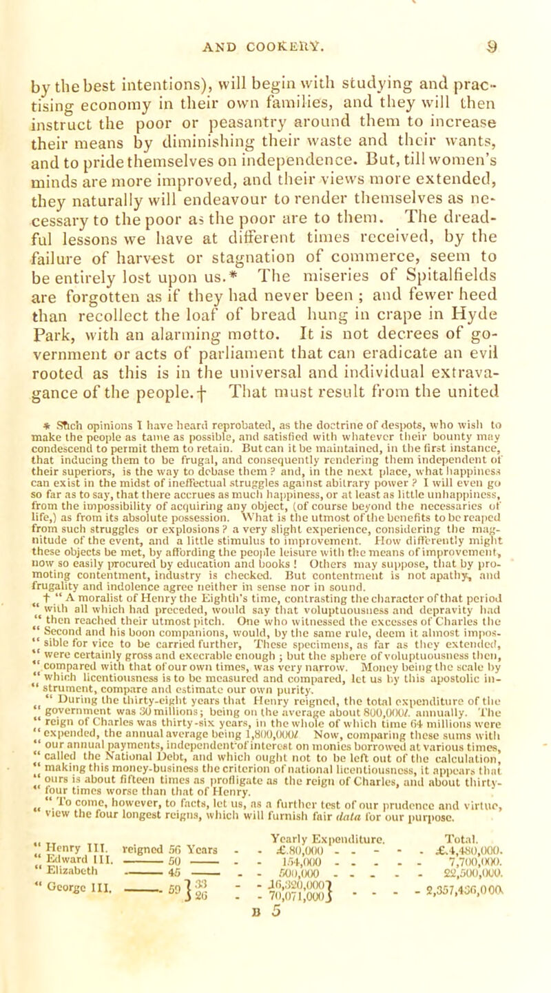 by the best intentions), will begin with studying and prac- tising economy in their own families, and they will then instruct the poor or peasantry around them to increase their means by diminishing their waste and their wants, and to pride themselves on independence. But, till women’s minds are more improved, and their views more extended, they naturally will endeavour to render themselves as ne- cessary to the poor as the poor are to them. Ihe dread- ful lessons we have at different times received, by the failure of harvest or stagnation of commerce, seem to be entirely lost upon us.* The miseries of Spitalfields are forgotten as if they had never been ; and fewer heed than recollect the loaf of bread hung in crape in Hyde Park, with an alarming motto. It is not decrees of go- vernment or acts of parliament that can eradicate an evil rooted as this is in the universal and individual extrava- gance of the people.f That must result from the united * STich opinions I have heard reprobated, as the doctrine of despots, who wish to make the people as tame as possible, and satisfied with whatever their bounty may condescend to permit them to retain. But can it be maintained, in the first instance, that inducing them to be frugal, and consequently rendering them independent of their superiors, is the way to debase them ? and, in the next place, what happiness can exist in the midst of ineffectual struggles against abitrary power ? I will even go so far as to say, that there accrues as much happiness, or at least as little unhappiness, from the impossibility of acquiring any object, (of course beyond the necessaries of life,) as from its absolute possession. What is the utmost of the benefits to be reaped from such struggles or explosions ? a very slight experience, considering the mag- nitude of the event, and a little stimulus to improvement. How differently might these objects be met, by affording the people leisure with the means of improvement, now so easily procured by education and books ! Others may suppose, that by pro- moting contentment, industry is checked. But contentment is not apathy, and frugality and indolence agree neither in sense nor in sound. f “ A moralist of Henry the Eighth’s time, contrasting the character of that period “ with all which had preceded, would say that voluptuousness and depravity had “ then reached their utmost pitch. One who witnessed the excesses of Charles the “ Second and his boon companions, would, by the same rule, deem it almost impos- “ sible for vice to be carried further, These specimens, as far as they extended, “ were certainly gross and execrable enough ; but the sphere of voluptuousness then, compared with that of our own times, was very narrow. Money being the scale by “ which licentiousness is to be measured and compared, let us by this apostolic in— “ strument, compare and estimate our own purity. “ During the thirty-eight years that Henry reigned, the total expenditure of the * government was 30millions; being on the average about 800,000/. annually. The reign of Charles was thirty-six years, in the whole of which time 04 millions were ‘ expended, the annual average being 1,800,000/ Now, comparing these sums with ** 0lJr annual payments, independent'of interest on monies borrowed at various times, ‘ called the National Debt, and which ought not to be left out of the calculation, I making this money-business the criterion of national licentiousness, it appears that ‘ 0l,rs ls about fifteen times as profligate as the reign of Charles, and about thirty- four times worse than that of Henry. tt u. come, however, to facts, let us, as a further test of our prudence and virtue, view the four longest reigns, which will furnish fair (lata for our purpose. Henry III. reigned 5G Years Edward III. 50 “ Elizabeth 45 _ “ George III, 50 } 26 Yearly Expenditure. - £.80,000 - - - 154,000 . . . - 500,000 ... - dfi,320,0001 - 70,071,000j ‘ u 5 Total. . £.4,480,000. 7,700,1X10. 22,500,000. - 2,357,436,000.