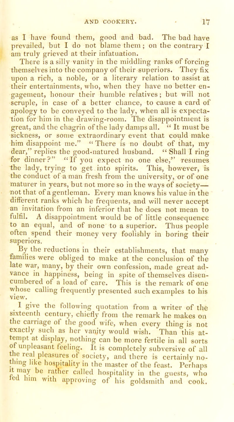 as I have found them, good and bad. The bad have prevailed, but I do not blame them; on the contrary I am truly grieved at their infatuation. There is a silly vanity in the middling ranks of forcing themselves into the company of their superiors. They fix upon a rich, a noble, or a literary relation to assist at their entertainments, who, when they have no better en- gagement, honour their humble relatives; but will not scruple, in case of a better chance, to cause a card of apology to be conveyed to the lady, when all is expecta- tion for him in the drawing-room. The disappointment is great, and the chagrin of the lady damps all. “ It must be sickness, or some extraordinary event that could make him disappoint me.” “ There is no doubt of that, my dear,” replies the good-natured husband. “ Shall I ring for dinner?” “If you expect no one else,” resumes the lady, trying to get into spirits. This, however, is the conduct of a man fresh from the university, or of one maturer in years, but not more so in the ways of society— not that of a gentleman. Every man knows his value in the different ranks which he frequents, and will never accept an invitation from an inferior that he does not mean to fulfil. A disappointment would be of little consequence to an equal, and of none to a superior. Thus people often spend their money very foolishly in boring their superiors. By the reductions in their establishments, that many families were obliged to make at the conclusion of the late war, many, by their own confession, made great ad- vance in happiness, being in spite of themselves disen- cumbered of a load of care. This is the remark of one whose calling frequently presented such examples to his view. I give the following quotation from a writer of the sixteenth century, chiefly from the remark he makes on the carriage of the good wife, when every thing is not exactly such as her vanity would wish. Than this at- tempt at display, nothing can be more fertile in all sorts of unpleasant feeling. It is completely subversive of all the real pleasures of society, and there is certainly no- thing like hospitality in the master of the feast. Perhaps r 1T1E}y rather called hospitality in the guests, who e mn approving of his goldsmith and cook.