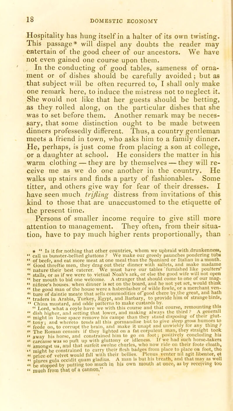 Hospitality has hung itself in a halter of its own twisting. This passage* will dispel any doubts the reader may entertain of the good cheer of our ancestors. We have not even gained one course upon them. In the conducting of good tables, sameness of orna- ment or of dishes should be carefully avoided; but as that subject will be often recurred to, I shall only make one remark here, to induce the mistress not to neglect it. She would not like that her guests should be betting, as they rolled along, on the particular dishes that she was to set before them. Another remark may be neces- sary, that some distinction ought to be made between dinners professedly different. Thus, a country gentleman meets a friend in town, who asks him to a family dinner. He, perhaps, is just come from placing a son at college, or a daughter at school. He considers the matter in his warm clothing — they are by themselves — they will re- ceive me as we do one another in the country. He walks up stairs and finds a party of fashionables. Some titter, and others give way for fear of their dresses. I have seen much trifling distress from invitations of this kind to those that are unaccustomed to the etiquette of the present time. Persons of smaller income require to give still more attention to management. They often, from their situa- tion, have to pay much higher rents proportionally, than * “ Is it for nothing that other countries, whom we upbraid with drunkenness, “ call us bunster-bellied gluttons ? We make our greedy paunches pondering tubs “ of beefe, and eat more meat at one meal than the Spaniard or Italian in a month. “ Good threftie men, they drag out their dinner with sallets, and make rnadame “ nature their best caterer. We must have our tables furnished like poulters’ “ stalls, or as if we were to victual Noah’s ark, or else the good wife will not open “ her mouth to bid one welcome. A stranger that should come to one of our mag- “ nificoe's houses, when dinner is set on the board, and he not yet set, would think « the good man of the house were a haberdasher of wildc fowle, or a merchant ven- « turc of daintie meate that sells commodities ofgood cherc bv.tlie great, and hath “ traders in Arabia, Turkey, Egypt, and Barbary, to provide him of strange birds, “ China mustard, and oddc patterns to make custards by. “ Lord, what a coyle have we with this course and that course, remounting tuts “ dish higher, and setting that lower, and making always the third ? A gciierall *' might in lease space remove his campe than they stand disposing of their glut- ** tony; and whereto tends all this gormandise but to give sleep gross humors to “ feede on, to corrupt the brain, .and make it unapt and unwieldy for any thing ? o xhe Homan censors if they lighted on a fat corpulent man, they straight took “ away his horse, and constrained him to go on loot; positively concluding his “ carcasse was so puft up with gluttony or idleness. If wc had such horse-takers *' amongst us, aim that surfeit swolne churles, who now ride on their foote cloath, «< might be constrained to carry their flesh badges from place to place on foot, tho “ nriceof velvet would fall with their bellies. Plenus venter nil agit libenter, et “ mures gula occidit qtiam gladius. A man is but his breath, and that may as well <1 be stopped by putting too much in his own mouth at once, as by receiving too a much from that of a cannon,