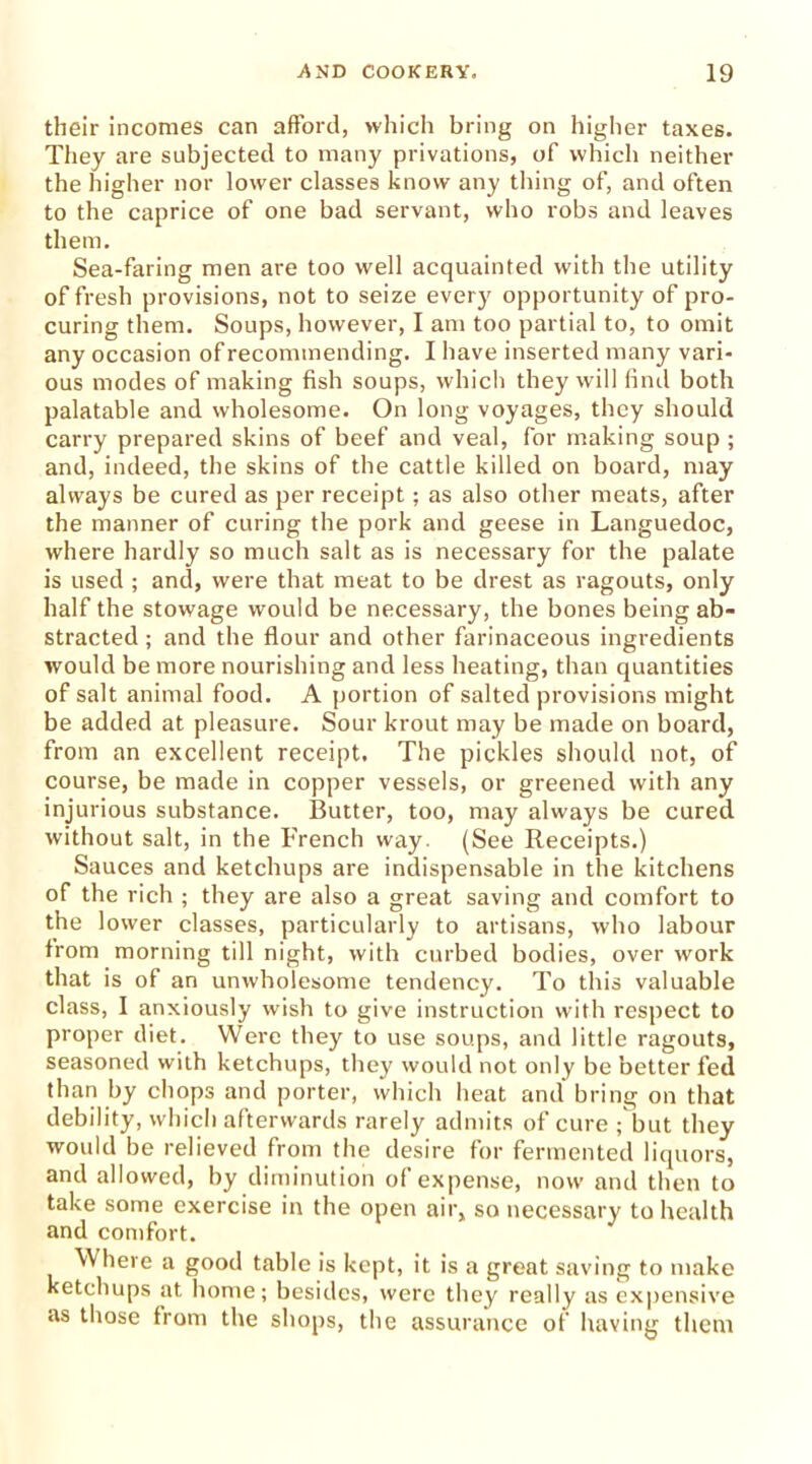 their incomes can afford, which bring on higher taxes. They are subjected to many privations, of which neither the higher nor lower classes know any thing of, and often to the caprice of one bad servant, who robs and leaves them. Sea-faring men are too well acquainted with the utility of fresh provisions, not to seize every opportunity of pro- curing them. Soups, however, I am too partial to, to omit any occasion of recommending. I have inserted many vari- ous modes of making fish soups, which they will find both palatable and wholesome. On long voyages, they should carry prepared skins of beef and veal, for making soup ; and, indeed, the skins of the cattle killed on board, may always be cured as per receipt; as also other meats, after the manner of curing the pork and geese in Languedoc, where hardly so much salt as is necessary for the palate is used ; and, were that meat to be drest as ragouts, only half the stowage would be necessary, the bones being ab- stracted ; and the flour and other farinaceous ingredients would be more nourishing and less heating, than quantities of salt animal food. A portion of salted provisions might be added at pleasure. Sour krout may be made on board, from an excellent receipt. The pickles should not, of course, be made in copper vessels, or greened with any injurious substance. Butter, too, may always be cured without salt, in the French way. (See Receipts.) Sauces and ketchups are indispensable in the kitchens of the rich ; they are also a great saving and comfort to the lower classes, particularly to artisans, who labour from morning till night, with curbed bodies, over work that is of an unwholesome tendency. To this valuable class, I anxiously wish to give instruction with respect to proper diet. Were they to use soups, and little ragouts, seasoned with ketchups, they would not only be better fed than by chops and porter, which heat and bring on that debility, which afterwards rarely admits of cure ; but they would be relieved from the desire for fermented liquors, and allowed, by diminution of expense, now and then to take some exercise in the open air, so necessary to health and comfort. Where a good table is kept, it is a great saving to make ketchups at home; besides, were they really as expensive as those from the shops, the assurance of having them