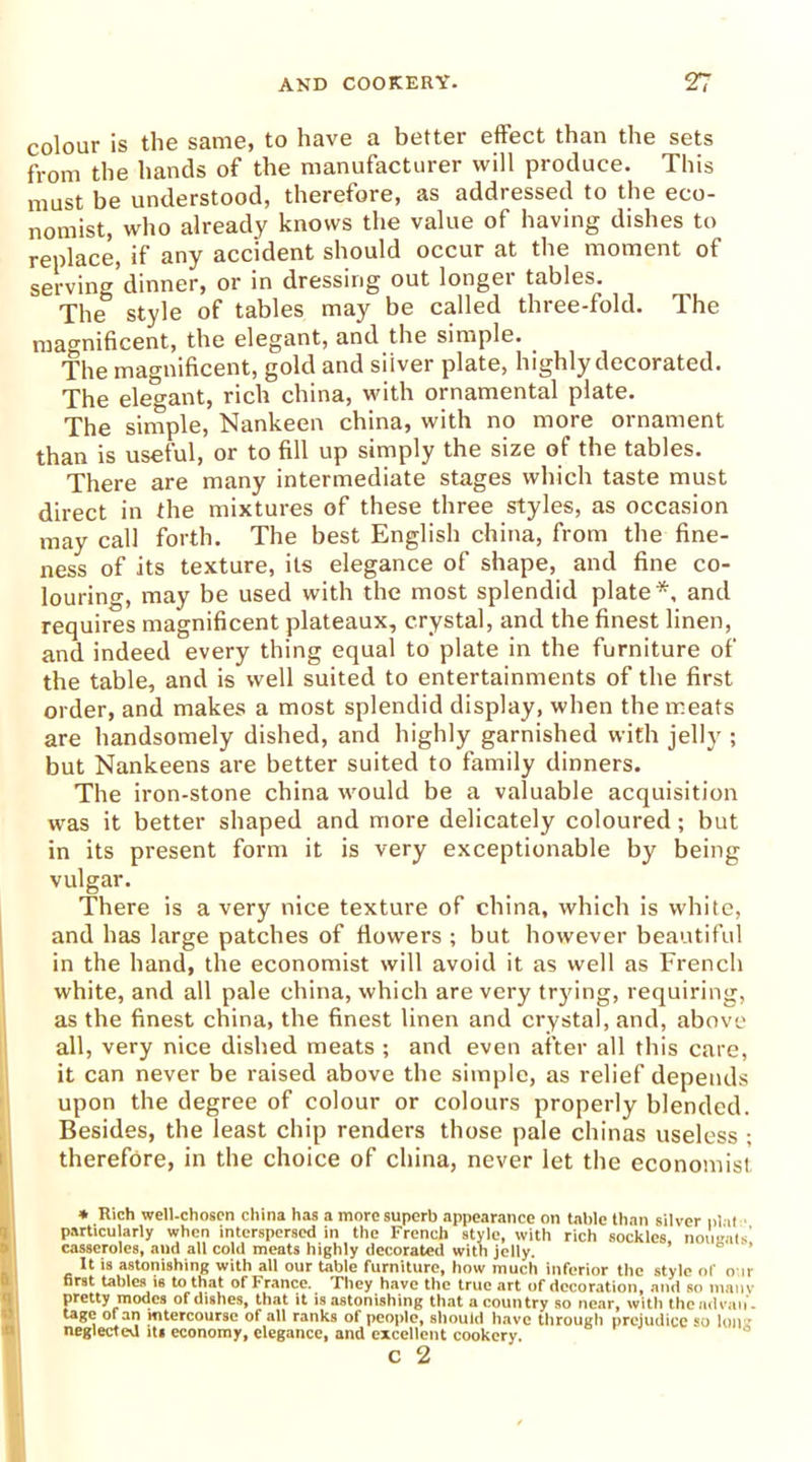colour is the same, to have a better effect than the sets from the hands of the manufacturer will produce. This must be understood, therefore, as addressed to the eco- nomist, who already knows the value of having dishes to replace, if any accident should occur at the moment of serving dinner, or in dressing out longer tables. The style of tables may be called three-fold. The magnificent, the elegant, and the simple. The magnificent, gold and silver plate, highly decorated. The elegant, rich china, with ornamental plate. The simple, Nankeen china, with no more ornament than is useful, or to fill up simply the size of the tables. There are many intermediate stages which taste must direct in the mixtures of these three styles, as occasion may call forth. The best English china, from the fine- ness of its texture, its elegance of shape, and fine co- louring, may be used with the most splendid plate*, and requires magnificent plateaux, crystal, and the finest linen, and indeed every thing equal to plate in the furniture of the table, and is well suited to entertainments of the first order, and makes a most splendid display, when the meats are handsomely dished, and highly garnished with jelly ; but Nankeens are better suited to family dinners. The iron-stone china would be a valuable acquisition was it better shaped and more delicately coloured; but in its present form it is very exceptionable by being vulgar. There is a very nice texture of china, which is white, and has large patches of flowers ; but however beautiful in the hand, the economist will avoid it as well as French white, and all pale china, which are very trying, requiring, as the finest china, the finest linen and crystal, and, above all, very nice dished meats ; and even after all this care, it can never be raised above the simple, as relief depends upon the degree of colour or colours properly blended. Besides, the least chip renders those pale chinas useless ; therefore, in the choice of china, never let the economist * Rich well-chosen china has a more superb appearance on table than silver plat particularly when interspersed in the French style, with rich sockles nougats' casseroles, and all cold meats highly decorated with jelly. It is astonishing with all our table furniture, how much inferior the style of our first tables is to that of France. They have the true art of decoration, and so main pretty modes of dishes, that it is astonishing that a country so near, with thendvan. tage of an intercourse of all ranks of people, should have through prejudice so Ion r neglected its economy, elegance, and excellent cookery.