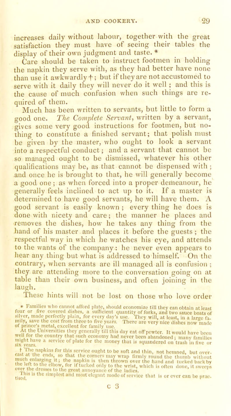 increases daily without labour, together with the great satisfaction they must have of seeing their tables the display of their own judgment and taste. * Care should be taken to instruct footmen in holding the napkin they serve with, as they had better have none than use it awkwardly + ; but if they are not accustomed to serve with it daily they will never do it well ; and this is the cause of much confusion when such things are re- quired of them. Much has been written to servants, but little to form a good one. The Complete Servant, written by a servant, gives some very good instructions for footmen, but no- thing to constitute a finished servant; that polish must be given by the master, who ought to look a servant into a respectful conduct; and a servant that cannot be so managed ought to be dismissed, whatever his other qualifications may be, as that cannot be dispensed with ; and once he is brought to that, he will generally become a good one; as when forced into a proper demeanour, he generally feels inclined to act up to it. If a master is determined to have good servants, he will have them. A good servant is easily known ; every thing he does is done with nicety and care; the manner he places and removes the dishes, how he takes any thing from the hand of his master and places it before the guests ; the respectful way in which he watches his eye, and attends to the wants of the company: he never even appears to hear any thing but what is addressed to himself. On the contrary, when servants are ill managed all is confusion ; they are attending more to the conversation going on at table than their own business, and often mining in the laugh. These hints will not be lost on those who love order * Families who cannot afford plate, should economize till they can obtain at least four or five covered dishes, a sufficient quantity of forks, and two sauce boats of silver, made perfectly plain, for every day’s use. They will, at least, in a large fa- mily, save the cost from three to five years. There are very nice dishes now made of prince’s metal, excellent for family use. At the Universities they generally till this day eat off pewter. It would have been well for the country that such economy had never been abandoned ; many families might have a service of plate for the money that is squandered on trash in five or six years. ror th,is sor,vico OUR1'1 to be soft and thin, not hemned, but over, onio. ends, so that the corners may wrap firmly round the thumb without ’ ‘l'e al>k,,n 18 then thrown over the hand and tucked back by to the elbow, for if tucked only to the wrist, which is often done, it sweeps over the dresses to the great annoyance of the ladies, tisci l13 lS * 'C s!mplest and most elegant mode of service that is or ever can be prac-