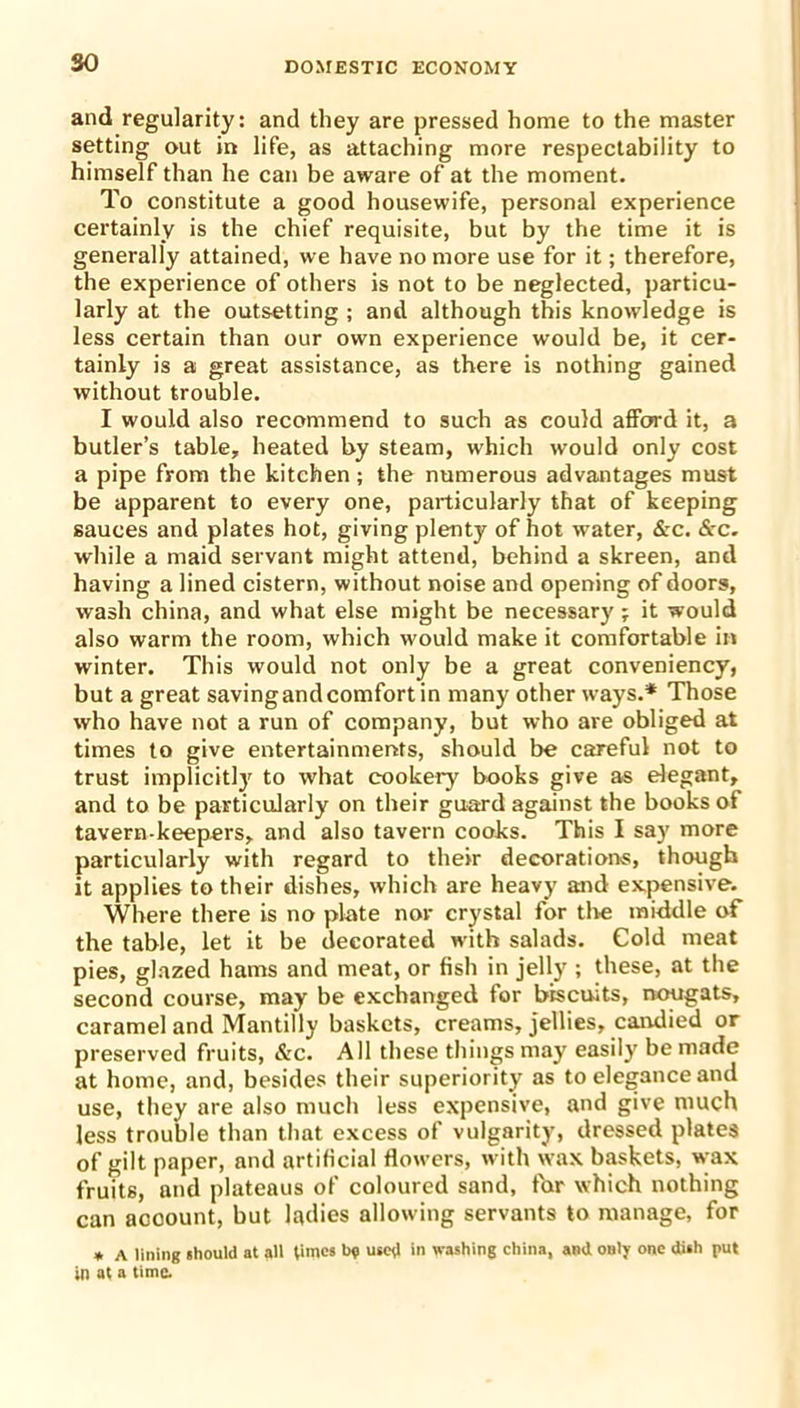 and regularity: and they are pressed home to the master setting out in life, as attaching more respectability to himself than he can be aware of at the moment. To constitute a good housewife, personal experience certainly is the chief requisite, but by the time it is generally attained, we have no more use for it; therefore, the experience of others is not to be neglected, particu- larly at the outsetting ; and although this knowledge is less certain than our own experience would be, it cer- tainly is a great assistance, as there is nothing gained without trouble. I would also recommend to such as could afford it, a butler’s table, heated by steam, which would only cost a pipe from the kitchen; the numerous advantages must be apparent to every one, particularly that of keeping sauces and plates hot, giving plenty of hot water, &c. &c. while a maid servant might attend, behind a skreen, and having a lined cistern, without noise and opening of doors, wash china, and what else might be necessary; it would also warm the room, which would make it comfortable in winter. This would not only be a great conveniency, but a great saving and comfort in many other ways.* Those who have not a run of company, but who are obliged at times to give entertainments, should be careful not to trust implicitly to what cookery books give as elegant, and to be particularly on their guard against the books of tavern-keepers, and also tavern cooks. This I say more particularly with regard to their decorations, though it applies to their dishes, which are heavy and expensive. Where there is no plate nor crystal for the middle of the table, let it be decorated with salads. Cold meat pies, glazed hams and meat, or fish in jelly ; these, at the second course, may be exchanged for biscuits, nougats, caramel and Mantilly baskets, creams, jellies, candied or preserved fruits, &c. All these things may easily be made at home, and, besides their superiority as to elegance and use, they are also much less expensive, and give much less trouble than that excess of vulgarity, dressed plates of gilt paper, and artificial flowers, with wax baskets, wax fruits, and plateaus of coloured sand, for which nothing can account, but ladies allowing servants to manage, for * A lining should at all times b? used in washing china, and only one dish put in at a time.