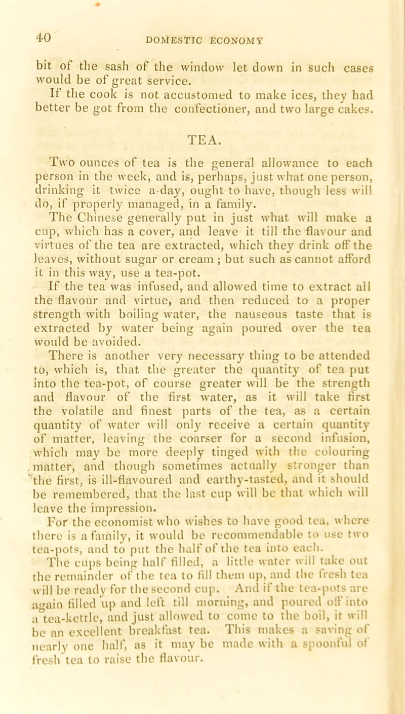 bit of the sash of the window let down in such cases would be of great service. If the cook is not accustomed to make ices, they had better be got from the confectioner, and two large cakes. TEA. Two ounces of tea is the general allowance to each person in the week, and is, perhaps, just what one person, drinking it twice a-day, ought to have, though less will do, if properly managed, in a family. The Chinese generally put in just what will make a cup, which has a cover, and leave it till the flavour and virtues of the tea are extracted, which they drink off the leaves, without sugar or cream ; but such as cannot afford it in this way, use a tea-pot. If the tea was infused, and allowed time to extract all the flavour and virtue, and then reduced to a proper strength with boiling water, the nauseous taste that is extracted by water being again poured over the tea would be avoided. There is another very necessary thing to be attended to, which is, that the greater the quantity of tea put into the tea-pot, of course greater will be the strength and flavour of the first water, as it will take first the volatile and finest parts of the tea, as a certain quantity of water will only receive a certain quantity of matter, leaving the coarser for a second infusion, which may be more deeply tinged with the colouring matter, and though sometimes actually stronger than ' the first, is ill-flavoured and earthy-tasted, and it should be remembered, that the last cup will be that which will leave the impression. For the economist who wishes to have good tea, where there is a family, it would be recommendable to use two tea-pots, and to put the half of the tea into each. The cups being half filled, a little water will take out the remainder of the tea to fill them up, and the tresh tea will be ready for the second cup. And if the tea-pots are a<rain filled up and left till morning, and poured oil’ into a°tea-kettlc, and just allowed to come to the boil, it will be an excellent breakfast tea. This makes a saving of nearly one half, as it may be made with a spoonful of fresh tea to raise the flavour.