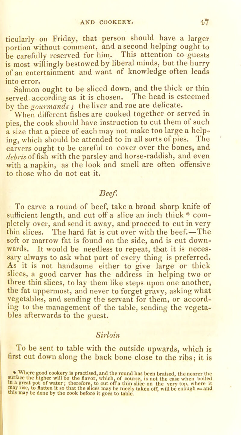 ticularly on Friday, that person should have a larger portion without comment, and a second helping ought to be carefully reserved for him. This attention to guests is most willingly bestowed by liberal minds, but the hurry of an entertainment and want of knowledge often leads into error. Salmon ought to be sliced down, and the thick or thin served according as it is chosen. The head is esteemed by the gourmands ; the liver and roe are delicate. When different fishes are cooked together or served in pies, the cook should have instruction to cut them of such a size that a piece of each may not make too large a help- ing, which should be attended to in all sorts of pies. The carvers ought to be careful to cover over the bones, and debris offish with the parsley and horse-raddish, and even with a napkin, as the look and smell are often offensive to those who do not eat it. Beef. To carve a round of beef, take a broad sharp knife of sufficient length, and cut off a slice an inch thick # com- pletely over, and send it away, and proceed to cut in very thin slices. The hard fat is cut over with the beef.—The soft or marrow fat is found on the side, and is cut down- wards. It would be needless to repeat, tl>at it is neces- sary always to ask what part of every thing is preferred. As it is not handsome either to give large or thick slices, a good carver has the address in helping two or three thin slices, to lay them like steps upon one another, the fat uppermost, and never to forget gravy, asking what vegetables, and sending the servant for them, or accord- ing to the management of the table, sending the vegeta- bles afterwards to the guest. Sirloin To be sent to table with the outside upwards, which is first cut down along the back bone close to the ribs; it is ♦ Where good cookery is practised, and the round has been braised, the nearer the i surface the higher will be the flavor, which, of course, is not the case when boiled m a great pot of water ; therefore? to cut off a thin slice on the very top, where it may rise, to flatten it so that the slices may be nicely taken off, will be enough — and this may be done by the cook before it goes to table.