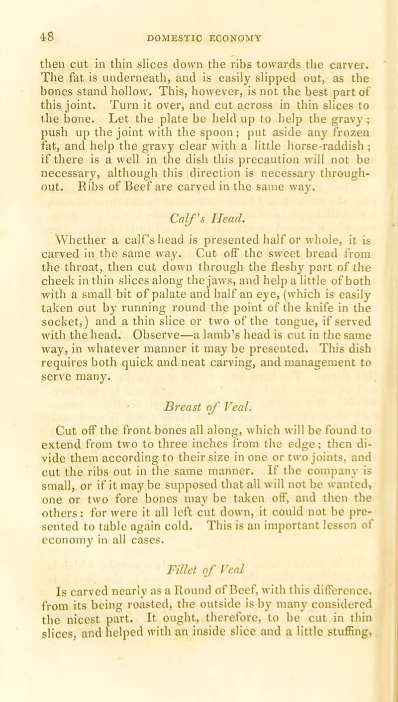 4-8 then cut in thin slices down the ribs towards the carver. The fat is underneath, and is easily slipped out, as the bones stand hollow. This, however, is not the best part of this joint. Turn it over, and cut across in thin slices to the bone. Let the plate be held up to help the gravy; push up the joint with the spoon; put aside any frozen fat, and help the gravy clear with a little horse-raddish; if there is a well in the dish this precaution will not be necessary, although this direction is necessary through- out. Ribs of Beef are carved in the same way. Calf's Head. Whether a calf’s head is presented half or whole, it is carved in the same way. Cut off the sweet bread from the throat, then cut down through the fleshy part of the cheek in thin slices along the jaws, and help a little of both with a small bit of palate and half an eye, (which is easily taken out by running round the point of the knife in the socket,) and a thin slice or two of the tongue, if served with the head. Observe—a lamb’s head is cut in the same way, in whatever manner it may be presented. This dish requires both quick and neat carving, and management to serve many. Breast of Veal. Cut off the front bones all along, which will be found to extend from two to three inches from the edge; then di- vide them according to their size in one or two joints, and cut the ribs out in the same manner. If the company is small, or if it may be supposed that all will not be wanted, one or two fore bones may be taken off, and then the others: for were it all left cut down, it could not be pre- sented to table again cold. This is an important lesson of economy in all cases. Fillet of Veal Is carved nearly as a Round of Beef, with this difference, from its being roasted, the outside is by many considered the nicest part. It ought., therefore, to be cut in thin slices, and helped with an inside slice and a little stuffing,
