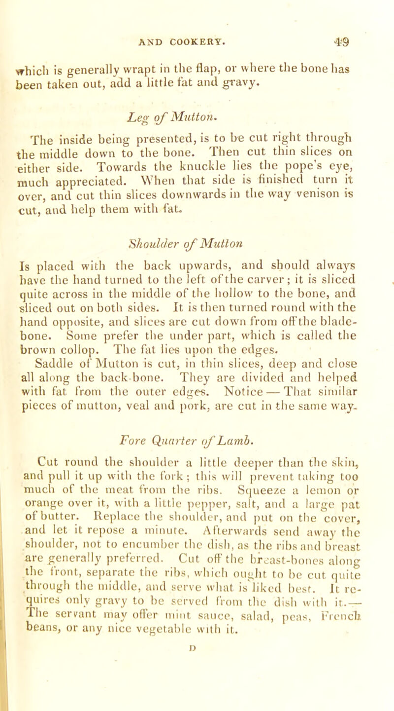 which is generally wrapt in the flap, or where the bone has been taken out, add a little fat and gravy. Leg of Mutton. The inside being presented, is to be cut right through the middle down to the bone. Then cut thin slices on either side. Towards the knuckle lies the pope’s eye, much appreciated. When that side is finished turn it over, and cut thin slices downwards in the way venison is cut, and help them with fat. Shoulder of Mutton Is placed with the back upwards, and should always have the hand turned to the left of the carver; it is sliced quite across in the middle of the hollow to the bone, and sliced out on both sides. It is then turned round with the hand opposite, and slices are cut down from off the blade- bone. Some prefer the under part, which is called the brown collop. The fat lies upon the edges. Saddle of Mutton is cut, in thin slices, deep and close all along the back bone. They are divided and helped with fat from the outer edges. Notice — That similar pieces of mutton, veal and pork, are cut in the same way. Fore Quarter of Lamb. Cut round the shoulder a little deeper than the skin, and pull it up with the fork; this will prevent taking too much of the meat from the ribs. Squeeze a lemon or orange over it, with a little pepper, salt, and a large pat of butter. Replace the shoulder, and put on the cover, and let it repose a minute. Afterwards send away the shoulder, not to encumber the dish, as the ribs and breast are generally preferred. Cut off the breast-bones along the tront, separate the ribs, which ought to be cut quite through the middle, and serve what is liked best. It re- quires only gravy to be served from the dish with it.— The servant may offer mint sauce, salad, peas, French beans, or any nice vegetable with it. D