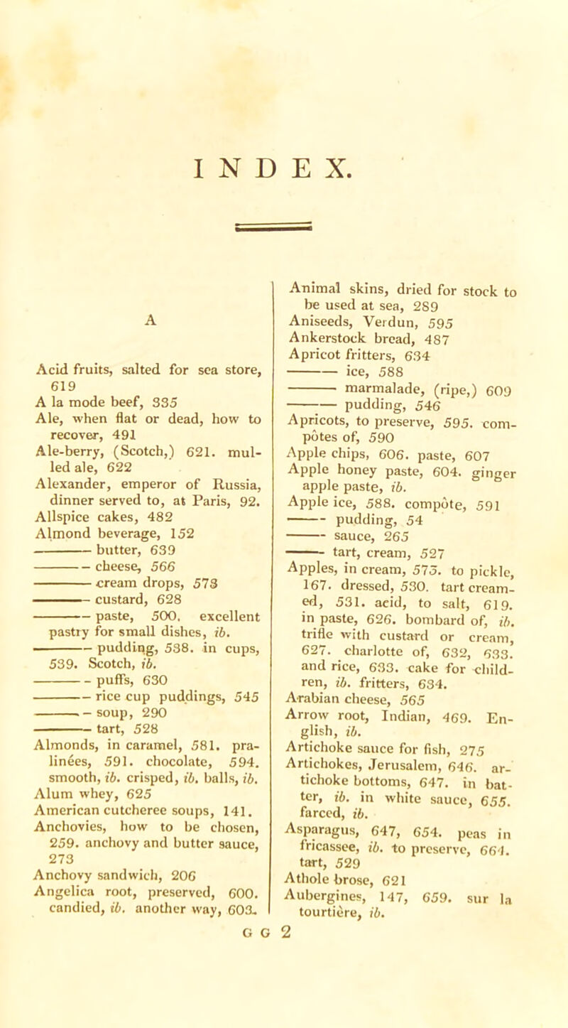 INDEX, A Acid fruits, salted for sea store, 619 A la mode beef, 335 Ale, when flat or dead, how to recover, 491 Ale-berry, (Scotch,) 621. mul- led ale, 622 Alexander, emperor of Russia, dinner served to, at Paris, 92. Allspice cakes, 482 Almond beverage, 152 butter, 639 cheese, 566 cream drops, 573 custard, 628 paste, 500, excellent pastry for small dishes, ib. pudding, 538. in cups, 539. Scotch, ib. puffs, 630 rice cup puddings, 545 .-soup, 290 tart, 528 Almonds, in caramel, 581. pra- linees, 591. chocolate, 594. smooth, ib. crisped, ib. halls, ib. Alum whey, 625 American cutcheree soups, 141. Anchovies, how to he chosen, 259. anchovy and butter sauce, 273 Anchovy sandwich, 206 Angelica root, preserved, 600. candied, ib. another way, 603- G G Animal skins, dried for stock to be used at sea, 2S9 Aniseeds, Verdun, 595 Ankerstock bread, 487 Apricot fritters, 634 ice, 588 marmalade, (ripe,) 609 — pudding, 546 Apricots, to preserve, 595. com- potes of, 590 Apple chips, 606. paste, 607 Apple honey paste, 604. ginger apple paste, ib. Apple ice, 588. compote, 591 pudding, 54 sauce, 265 tart, cream, 527 Apples, in cream, 575. to pickle, 167. dressed, 530. tart cream- ed, 531. aeid, to salt, 619. in paste, 626. bombard of, ib. trifle with custard or cream, 627. charlotte of, 632, 633. and rice, 633. cake for child- ren, ib. fritters, 634. Arabian cheese, 565 Arrow root, Indian, 469. En- glish, ib. Artichoke sauce for fish, 275 Artichokes, Jerusalem, 646. ar- tichoke bottoms, 647. in hat- ter, ib. in white sauce, 655. farced, ib. Asparagus, 647, 654. peas in fricassee, ib. to preserve, 664. tart, 529 Athole brose, 621 Aubergines, 147, 659. sur la tourtiere, ib. 2