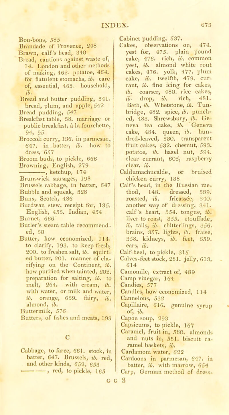 Bon-bons, 585 Brandade of Provence, 248 Brawn, calf’s head, 340 Bread, cautions against waste of, 14. London and other methods of making, 462. potatoe, 464. for flatulent stomachs, ib. care of, essential, 465. household, ib. Bread and butter pudding, 541. bread, plum, and apple, 542 Bread pudding, 547 Breakfast table, 38. marriage or public breakfast, ;\ la fourchette, 94, 95 Broccoli curry, 136. in parmesan, 647. in batter, ib. how to dress, 657 Broom buds, to pickle, 666 Browning, English, 279 , ketchup, 174 Brunswick sausages, 198 Brussels cabbage, in batter, 647 Bubble and squeak, 328 Buns, Scotch, 486 Burdwan stew, receipt for, 135. English, 453. Indian, 454 Burnet, 666 Butler’s steam table recommend- ed, 30 Butter, how economized, 114. to clarify, 193. to keep fresh, 200. to freshen salt, ib. squirt- ed butter, 201. manner of cla- rifying on the Continent, ib. how purified when tainted, 202. preparation for salting, ib. to melt, 264. with cream, ib. with water, or milk and water, ib. orange, 639. fairy, ib. almond, ib. Buttermilk, 576 Butters, of fishes and meats, 193 C Cabbage, to farce, 661. stock, in batter, 647. Brussels, ib. red, and other kinds, 652, 653 , red, to pickle, 165 Cabinet pudding, 537. Cakes, observations on, 474. yest for, 475. plain pound cake, 476. rich, ib. common yest, ib. almond white rout cakes, 476. yolk, 477. plum cake, ib. twelfth, 479. cur- rant, ib. fine icing for cakes, ib. coarser, 480. rice cakes, ib. drop, ib. rich, 481. Bath, ib. Whetstone, ib. Tun- bridge, 482. spice, ib. punch- ed, 483. Shrewsbury, ib. Ge- neva tea cake, ib. Geneva cake, 484. queen, ib. hun- dred-leaved, 530. transparent fruit cakes, 532. chesnut, 593. potatoe, ib. hazel nut, 594. clear currant, 605, raspberry clear, ib. Caldumachucalde, or bruised chicken curry, 138 Calf’s head, in the Russian me- thod, 148. dressed, 889. roasted, ib. fricassee, 340. another way of dressing, 341. calf’s heart, 354. tongue, ib. liver to roast, 355. etouff'ade, ib. tails, ib. chitterlings, 356. brains, 357. lights, ib. fraise, 358. kidneys, ib. feet, 359. ears, ib. Calf-heel, to pickle, 315 Calves-feet stock, 281. jelly, 613, 614 Camomile, extract of, 489 Camp vinegar, 164 Candies, 577 Candles, how economized, 114 Cannelons, 582 Capillaire, 616. genuine syrup of, ib. Capon soup, 293 Capsicums, to pickle, 167 Caramel, fruit in, 580. almonds and nuts in, 581. biscuit ca- ramel baskets, ib. Cardamom water, 622 Cardoons in parmesan, 647. in batter, ib. with marrow, 654 1 Carp, German method of dress-