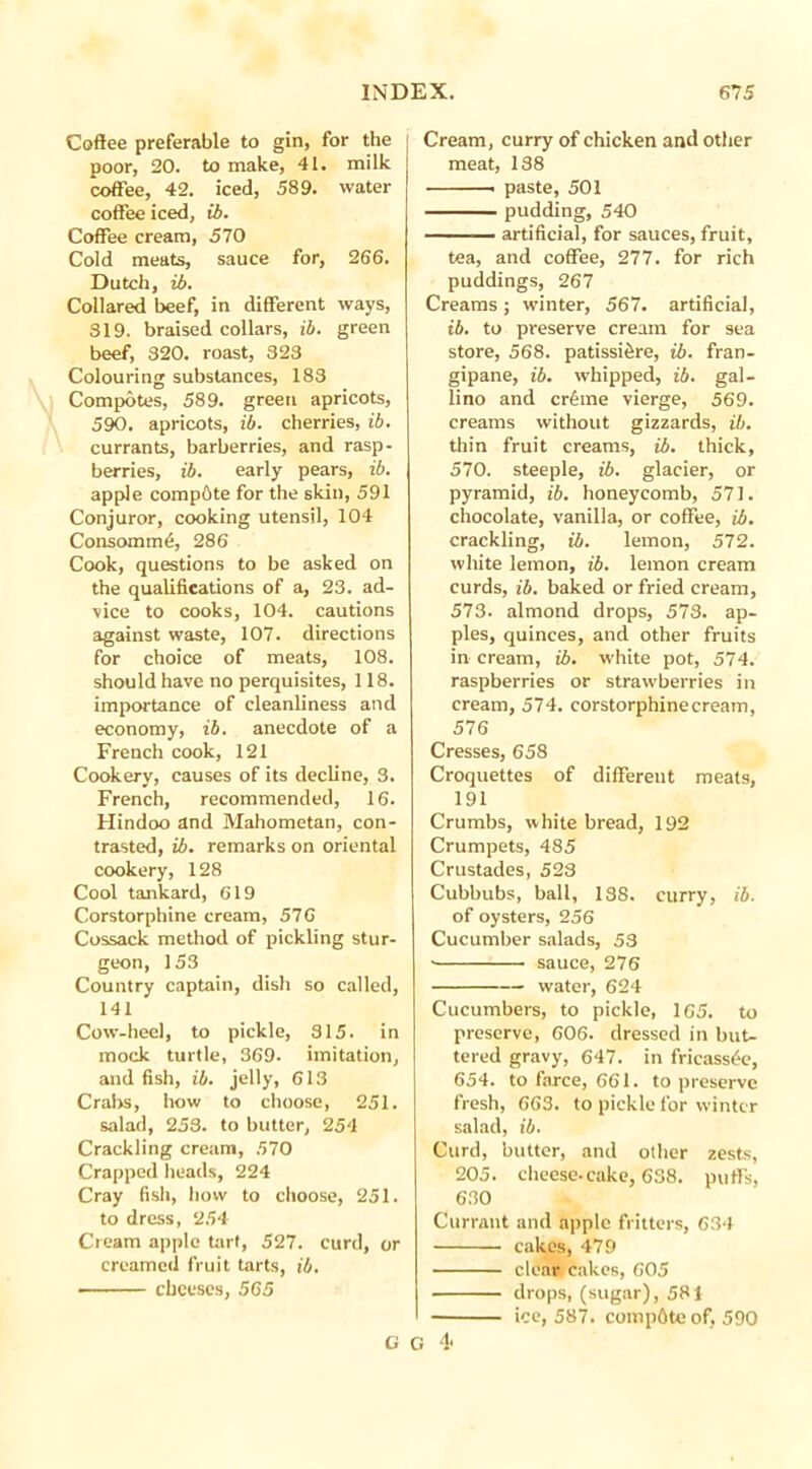 Coffee preferable to gin, for the poor, 20. to make, 41. milk coffee, 42. iced, 589. water coffee iced, ib. Coffee cream, 570 Cold meats, sauce for, 266. Dutch, ib. Collared beef, in different ways, 819. braised collars, ib. green beef, 320. roast, 323 Colouring substances, 183 Compotes, 589. green apricots, 590. apricots, ib. cherries, ib. currants, barberries, and rasp- berries, ib. early pears, ib. apple compete for the skin, 591 Conjuror, cooking utensil, 104 Consomme, 286 Cook, questions to be asked on the qualifications of a, 23. ad- vice to cooks, 104. cautions against waste, 107. directions for choice of meats, 108. should have no perquisites, 118. importance of cleanliness and economy, ib. anecdote of a French cook, 121 Cookery, causes of its decline, 3. French, recommended, 16. Hindoo and Mahometan, con- trasted, ib. remarks on oriental cookery, 128 Cool tankard, 619 Corstorphine cream, 57G Cossack method of pickling stur- geon, 153 Country captain, dish so called, 141 Cow-heel, to pickle, 315. in mock turtle, 369. imitation, and fish, ib. jelly, 613 Crabs, how to choose, 251. salad, 253. to butter, 254 Crackling cream, 570 Crapped heads, 224 Cray fish, how to choose, 251. to dress, 254 Cream apple tart, 527. curd, or creamed fruit tarts, ib. cheeses, 565 Cream, curry of chicken and other meat, 138 . paste, 501 pudding, 540 — artificial, for sauces, fruit, tea, and coffee, 277. for rich puddings, 267 Creams ; winter, 567. artificial, ib. to preserve cream for sea store, 568. patissi^re, ib. fran- gipane, ib. whipped, ib. gal- lino and cr£me vierge, 569. creams without gizzards, ib. thin fruit creams, ib. thick, 570. steeple, ib. glacier, or pyramid, ib. honeycomb, 571. chocolate, vanilla, or coffee, ib. crackling, ib. lemon, 572. white lemon, ib. lemon cream curds, ib. baked or fried cream, 573. almond drops, 573. ap- ples, quinces, and other fruits in cream, ib. white pot, 574. raspberries or strawberries in cream, 574. corstorphine cream, 576 Cresses, 658 Croquettes of different meats, 191 Crumbs, white bread, 192 Crumpets, 485 Crustades, 528 Cubbubs, ball, 188. curry, ib. of oysters, 256 Cucumber salads, 53 • sauce, 276 water, 624 Cucumbers, to pickle, 165. to preserve, 606. dressed in but- tered gravy, 647. in fricassee, 654. to farce, 661. to preserve fresh, 663. to pickle for winter salad, ib. Curd, butter, and other zests, 205. cheese-cake, 638. puffs, 630 Currant and apple fritters, 634 cakes, 479 clear cakes, 605 drops, (sugar), 581 ice, 587. compdte of, 590