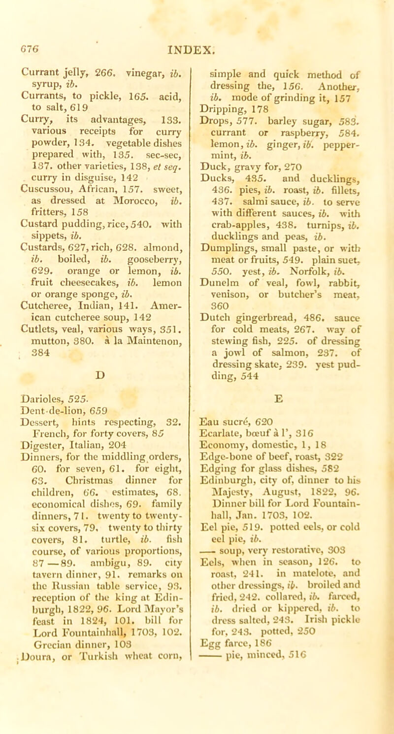 Currant jelly, 266. vinegar, ib. syrup, ib. Currants, to pickle, 165. acid, to salt, 619 Curry, its advantages, 133. various receipts for curry powder, 134. vegetable dishes prepared with, 135. sec-sec, 137. other varieties, 138, et seq. curry in disguise, 142 Cuscussou, African, 157. sweet, as dressed at Morocco, ib. fritters, 158 Custard pudding, rice, 540. with sippets, ib. Custards, 627, rich, 628. almond, ib. boiled, ib. gooseberry, 629. orange or lemon, ib. fruit cheesecakes, ib. lemon or orange sponge, ib. Cutcheree, Indian, 141. Amer- ican cutcheree soup, 142 Cutlets, veal, various ways, 351. mutton, 380. a la Maintenon, 384 D Darioles, 525- Dent-de-lion, 659 Dessert, bints respecting, 32. French, for forty covers, 85 Digester, Italian, 204 Dinners, for the middling orders, 60. for seven, 61. for eight, 63. Christmas dinner for children, 66. estimates, 68. economical dishes, 69. family dinners, 71. twenty to twenty- six covers, 79. twenty to thirty covers, 81. turtle, ib. fish course, of various proportions, 87—89. arnbigu, 89. city tavern dinner, 91. remarks on the Russian table service, 93. reception of the king at Edin- burgh, 1822, 96. Lord Mayor’s feast in 1824, 101. bill for Lord Fountainhall, 1703, 102. Grecian dinner, 103 ;Doura, or Turkish wheat corn, simple and quick method of dressing the, 156. Another, ib. mode of grinding it, 157 Dripping, 178 Drops, 577. barley sugar, 583. currant or raspberry, 584. lemon, ib. ginger, ib. pepper- mint, ib. Duck, gravy for, 270 Ducks, 435. and ducklings, 436. pies, ib. roast, ib. fillets, 437. salmi sauce, ib. to serve with different sauces, ib. with crab-apples, 438. turnips, ib. ducklings and peas, ib. Dumplings, small paste, or with meat or fruits, 549. plain suet, 550. yest, ib. Norfolk, ib. Dunelm of veal, fowl, rabbit, venison, or butcher’s meat, 360 Dutch gingerbread, 486. sauce for cold meats, 267. way of stewing fish, 225. of dressing a jowl of salmon, 237. of dressing skate, 239. yest pud- ding, 544 E Eau sucre, 620 Ecarlate, bceuf 41’, 316 Economy, domestic, 1,18 Edge-bone of beef, roast, 322 Edging for glass dishes, 582 Edinburgh, city of, dinner to his Majesty, August, 1822, 96. Dinner bill for Lord Fountain- hall, Jan. 1703, 102. Eel pie, 519. potted eels, or cold eel pie, ib. soup, very restorative, 303 Eels, when in season, 126. to roast, 241. in matelote, and other dressings, ib. broiled and fried, 242. collared, ib. farced, ib. dried or kippered, ib. to dress salted, 243. Irish pickle for, 243. potted, 250 Egg farce, 186 pie, minced, 516