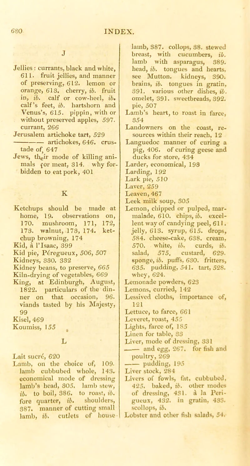 J Jellies : currants, black and white, 611. fruit jellies, and manner of preserving, 612. lemon or orange, 618. cherry, ib. fruit in, ib. calf or cow-heel, ib. calf’s feet, ib. hartshorn and Venus’s, 615. pippin, with or without preserved apples, 597. currant, 266 Jerusalem artichoke tart, 529 artichokes, 646. crus- tade of 647 Jews, their mode of killing ani- mals {or meat, 314, why for- bidden to eat pork, 401 K Ketchups should be made at home, 19. observations on, 170. mushroom, 171, 172, 173. walnut, 178, 174. ket- chup browning, 174 Kid, a 1’Isaac, 399 Kid pie, P4regueux, 506, 507 Kidneys, 830. 332 Kidney beans, to preserve, 665 Kiln-drying of vegetables, 669 King, at Edinburgh, August, 1822. particulars of the din- ner on that occasion, 96. viands tasted by his Majesty, 99 Kisel, 469 Koumiss, 155 t L Lait sucri;, 620 Lamb, on the choice of, 109- lamb cubbubed whole, 143. economical mode of dressing lamb’s bead, SO5. lamb stew, ib. to boil, 386. to roast, ib. fore quarter, ib. shoulders, 387. manner of cutting small lamb, ib. cutlets of house- lamb, 387. collops, 88. stewed breast, with cucumbers, ib. lamb with asparagus, 389. head, ib. tongues and hearts, see Mutton, kidneys, 390. brains, ib. tongues in gratin, 391. various other dishes, ib. omelet, 391. sweetbreads, 392. pie, 507 Lamb’s heart, to roast in farce, 354 Landowners on the coast, re- sources within their reach, 12 Languedoc manner of curing a pig, 406. of curing geese and ducks for store, 434 Larder, economical, 193 Larding, 192 Lark pie, 510 Laver, 259 Leaven, 467 Leek milk soup, 305 Lemon, chipped or pulped, mar- malade, 610. chips, ib. excel- lent way of candying peel, 611. jelly, 613. syrup, 615. drops, 584. cheese-cake, 638. cream, 570. white, ib. curds, ib. salad, 575. custard, 629. sponge, ib. puffs, 630. fritters, 635. pudding, 541. tart, 528. whey, 624. Lemonade powders, 623 Lemons, curried, 142 Lessived cloths, importance of, 121 Lettuce, to farce, 661 Leveret, roast, 455 Lights, farce of, 185 Linen for table, 83 Liver, mode of dressing, 331 — and egg, 267. for fish and poultry, 269 pudding, 195 Liver stock, 284 Livers of fowls, fat, cubbubed, 425. baked, ib. other modes of dressing, 431. a la Peri- gueux, 432. in gratin, 433. scollops, ib. Lobster and other fish salads, 54.