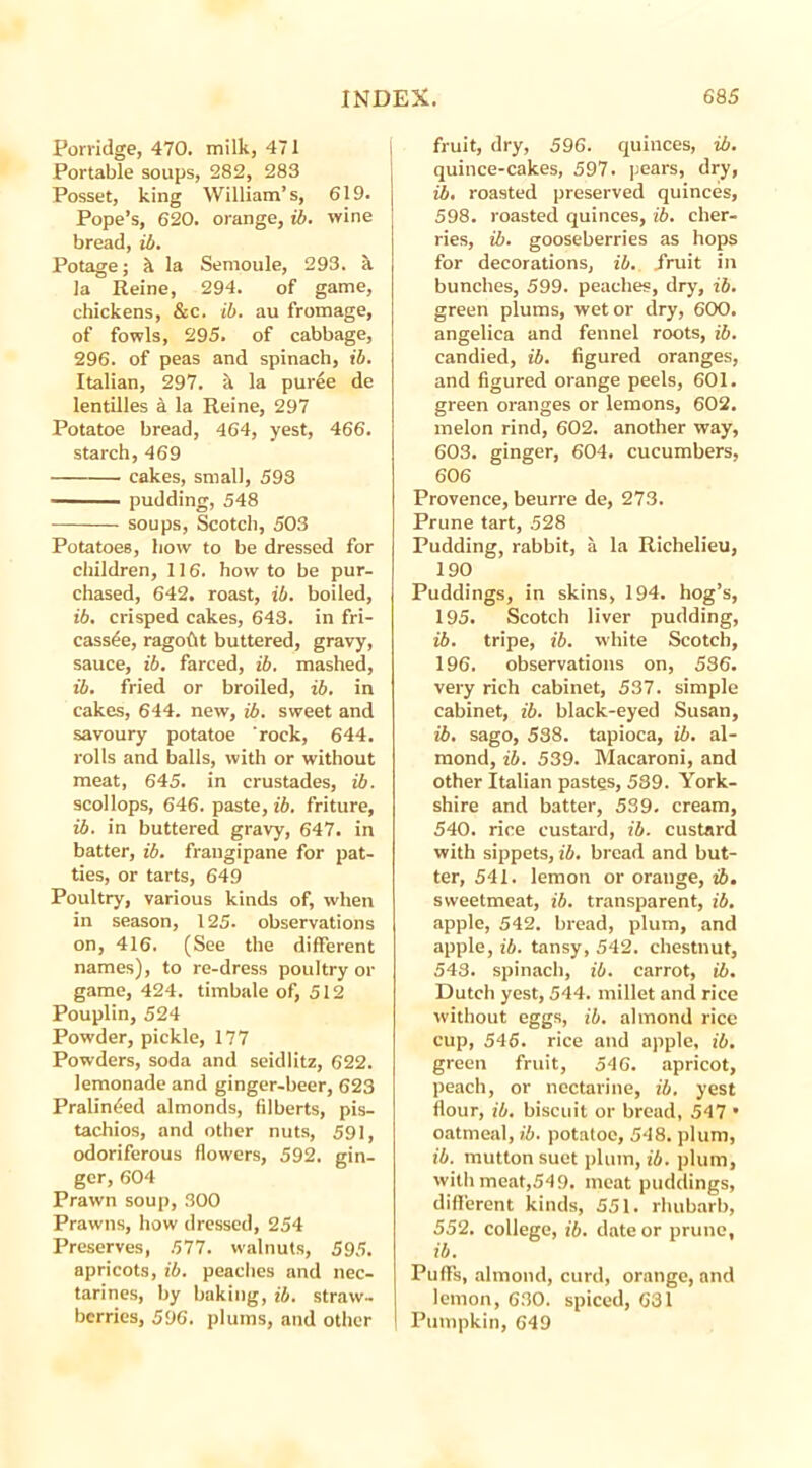 Porridge, 470. milk, 471 Portable soups, 282, 283 Posset, king William’s, 619. Pope’s, 620. orange, ib. wine bread, ib. Potage; h la Semoule, 293. a la Reine, 294. of game, chickens, &c. ib. au fromage, of fowls, 295. of cabbage, 296. of peas and spinach, ib. Italian, 297. a la puree de lentilles a la Reine, 297 Potatoe bread, 464, yest, 466. starch, 469 cakes, small, 593 pudding, 548 soups, Scotch, 503 Potatoes, how to be dressed for children, 116. how to be pur- chased, 642. roast, ib. boiled, ib. crisped cakes, 643. in fri- cassee, ragoftt buttered, gravy, sauce, ib. farced, ib. mashed, ib. fried or broiled, ib. in cakes, 644. new, ib. sweet and savoury potatoe rock, 644. rolls and balls, with or without meat, 645. in crustades, ib. scollops, 646. paste, ib. friture, ib. in buttered gravy, 647. in batter, ib. fraugipane for pat- ties, or tarts, 649 Poultry, various kinds of, when in season, 125. observations on, 416. (See the different names), to re-dress poultry or game, 424. timbale of, 512 Pouplin, 524 Powder, pickle, 177 Powders, soda and seidlitz, 622. lemonade and ginger-beer, 623 Pralinded almonds, filberts, pis- tachios, and other nuts, 59], odoriferous flowers, 592. gin- ger, 604 Prawn soup, 300 Prawns, how dressed, 254 Preserves, 577. walnuts, 595. apricots, ib. peaches and nec- tarines, by baking, ib. straw- berries, 596. plums, and other fruit, dry, 596. quinces, ib. quince-cakes, 597. pears, dry, ib, roasted preserved quinces, 598. roasted quinces, ib. cher- ries, ib. gooseberries as hops for decorations, ib. fruit in bunches, 599. peaches, dry, ib. green plums, wet or dry, 600. angelica and fennel roots, ib. candied, ib. figured oranges, and figured orange peels, 601. green oranges or lemons, 602. melon rind, 602. another way, 603. ginger, 604. cucumbers, 606 Provence, beurre de, 273. Prune tart, 528 Pudding, rabbit, a la Richelieu, 190 Puddings, in skins, 194. hog’s, 195. Scotch liver pudding, ib. tripe, ib. white Scotch, 196. observations on, 536. very rich cabinet, 537. simple cabinet, ib. black-eyed Susan, ib. sago, 538. tapioca, ib. al- mond, ib. 539. Macaroni, and other Italian pastes, 539. York- shire and batter, 539. cream, 540. rice custard, ib. custard with sippets, ib. bread and but- ter, 541. lemon or orange, ib. sweetmeat, ib. transparent, ib. apple, 542. bread, plum, and apple, ib. tansy, 542. chestnut, 543. spinach, ib. carrot, ib. Dutch yest, 544. millet and rice without eggs, ib. almond rice cup, 546. rice and apple, ib. green fruit, 546. apricot, peach, or nectarine, ib. yest flour, ib. biscuit or bread, 547 • oatmeal, ib. potatoe, 548. plum, ib. mutton suet plum, ib. plum, with meat,54 9. meat puddings, different kinds, 551. rhubarb, 552. college, ib. date or prune, ib. Puffs, almond, curd, orange, and lemon, 630. spiced, 631 Pumpkin, 649