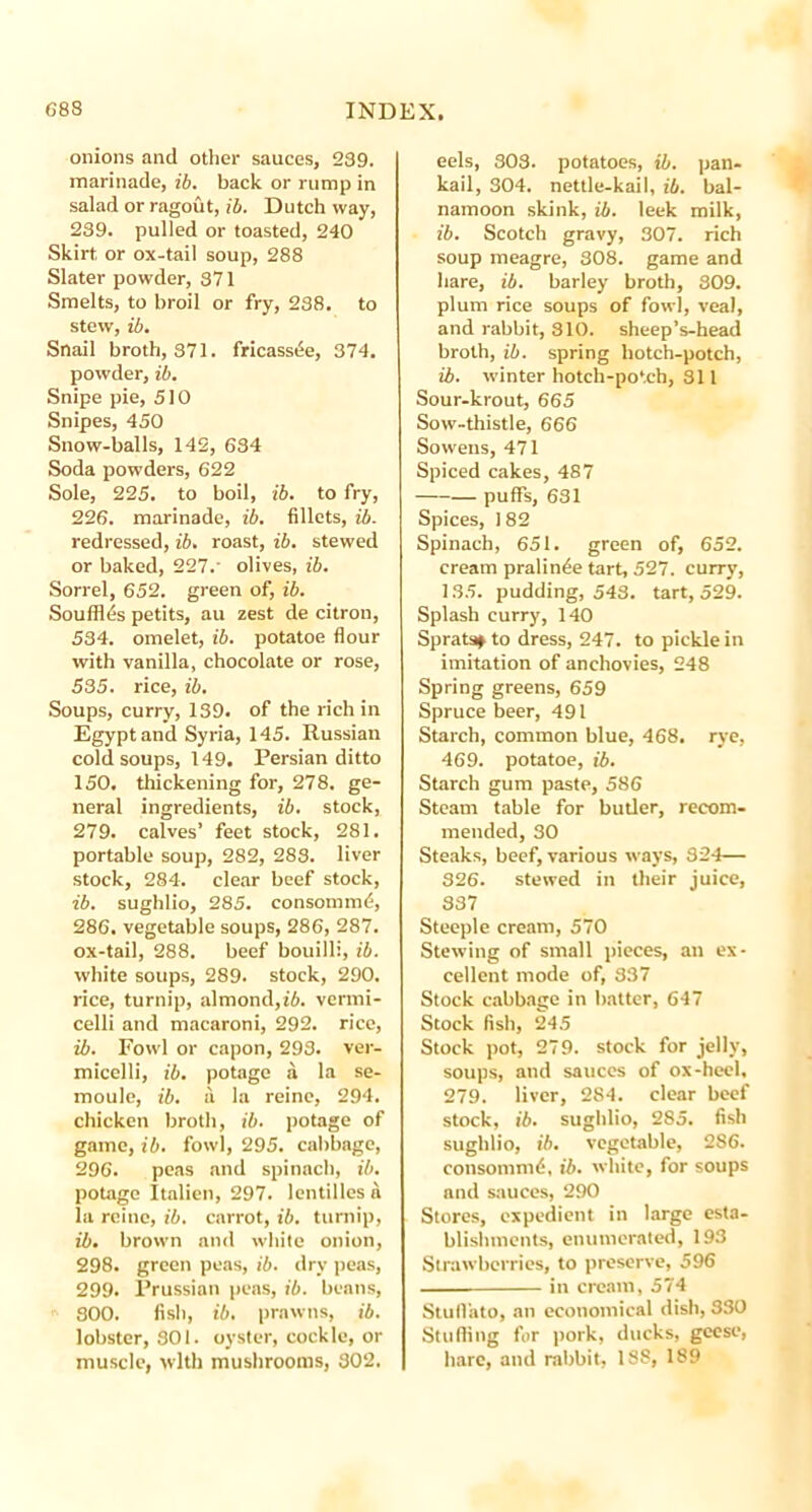 onions and other sauces, 239. marinade, ib. back or rump in salad or ragout, ib. Dutch way, 239. pulled or toasted, 240 Skirt or ox-tail soup, 288 Slater powder, 371 Smelts, to broil or fry, 238. to stew, ib. Snail broth, 371. fricassee, 374. powder, ib. Snipe pie, 510 Snipes, 450 Snow-balls, 142, 634 Soda powders, 622 Sole, 225. to boil, ib. to fry, 226. marinade, ib. fillets, ib. redressed, ib. roast, ib. stewed or baked, 227.' olives, ib. Sorrel, 652. green of, ib. Souffles petits, au zest de citron, 534. omelet, ib. potatoe flour with vanilla, chocolate or rose, 535. rice, ib. Soups, curry, 139. of the rich in Egypt and Syria, 145. Russian cold soups, 149. Persian ditto 150. thickening for, 278. ge- neral ingredients, ib. stock, 279. calves’ feet stock, 281. portable soup, 282, 283. liver stock, 284. clear beef stock, ib. sughlio, 285. consommd, 286. vegetable soups, 286, 287. ox-tail, 288. beef bouilli, ib. white soups, 289. stock, 290. rice, turnip, almond,ib. vermi- celli and macaroni, 292. rice, ib. Fowl or capon, 293. ver- micelli, ib. potage a la se- moule, ib. a la reine, 294. chicken broth, ib. potage of game, ib. fowl, 295. cabbage, 296. peas .and spinach, ib. potage Italien, 297. lentilles a la reine, ib. carrot, ib. turnip, ib. brown and white onion, 298. green peas, ib. dry peas, 299. Prussian peas, ib. beans, 300. fish, ib. prawns, ib. lobster, 301. oyster, cockle, or muscle, with mushrooms, 302. eels, 303. potatoes, ib. pan- kail, 304. nettle-kail, ib. bal- namoon skink, ib. leek milk, ib. Scotch gravy, 307. rich soup meagre, 308. game and hare, ib. barley broth, 309. plum rice soups of fowl, veal, and rabbit, 310. sheep’s-head broth, ib. spring hotch-potch, ib. winter hotch-potch, 811 Sour-krout, 665 Sow-thistle, 666 Sowens, 471 Spiced cakes, 487 puffs, 631 Spices, 182 Spinach, 651. green of, 652. cream pralinde tart, 527. curry, 135. pudding, 543. tart, 529. Splash curry, 140 Sprats* to dress, 247. to pickle in imitation of anchovies, 248 Spring greens, 659 Spruce beer, 491 Starch, common blue, 468. rye, 469. potatoe, ib. Starch gum paste, 586 Steam table for butler, recom- mended, 30 Steaks, beef, various ways, 324— 326. stewed in their juice, 337 Steeple cream, 570 Stewing of small pieces, an ex- cellent mode of, 337 Stock cabbage in batter, 647 Stock fish, 245 Stock pot, 279. stock for jelly, soups, and sauces of ox-heel, 279. liver, 284. clear beef stock, ib. sughlio, 285. fish sughlio, ib. vegetable, 286. consommd, ib. white, for soups and sauces, 290 Stores, expedient in large esta- blishments, enumerated, 193 Strawberries, to preserve, 596 . in cream, 574 Stull'ato, an economical dish, 330 Stufiing for pork, ducks, geese, hare, and rabbit, 188, 189