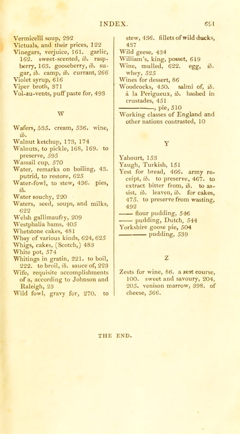 Vermicelli soup, 292 Victuals, and their prices, 122 Vinegars, verjuice, 161. garlic, 162. sweet-scented, ib. rasp- berry, 163. gooseberry, ib. su- gar, ib. camp, ib. currant, 266 Violet syrup, 616 Viper broth, 371 Vol-au-vents, puff paste for, 493 W Wafers, 535. cream, 536. wine, ib. Walnut ketchup, 173, 174 Walnuts, to pickle, 168, 169. to preserve, 595 Wassail cup, 570 Water, remarks on boiling, 43. putrid, to restore, 625 Water-fowl, to stew, 436. pies, ib. Water souchy, 220 Waters, seed, soups, and milks, 622 Wrelsh gallimaufry, 209 WTestphalia hams, 405 Whetstone cakes, 481 Whey of various kinds, 624, 625 Whigs, cakes, (Scotch,) 483 White pot, 574 Whitings in gratin, 221. to boil, 222. to broil, ib. sauce of, 223 Wife, requisite accomplishments of a, according to Johnson and Raleigh, 23 Wild fowl, gravy for, 270. to stew, 436. fillets of wild ducks, 437 Wild geese, 434 William’s, king, posset, 619 Wine, mulled, 622. egg, ib. whey, 525 Wines for dessert, 86 Woodcocks, 450. salmi of, ib. a la Perigueux, ib. hashed in crustades, 451 , pie, 510 Working classes of England and other nations contrasted, 10 Y Yahourt, 153 Yaugh, Turkish, 151 Yest for bread, 466. army re- ceipt, ib. to preserve, 467. to extract bitter from, ib. to as- sist, ib. leaven, ib. for cakes, 475. to preserve from wasting, 492 flour pudding, 546 pudding, Dutch, 544 Yorkshire goose pie, 504 pudding, 539 Z Zests for wine, 86. a zest course, 100. sweet and savoury, 204, 205. venison marrow, 398. of cheese, 566. THE END.