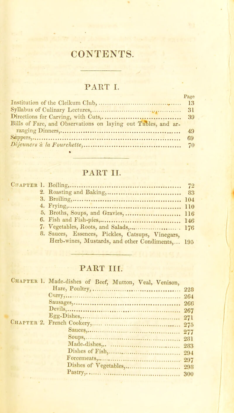 CONTENTS. PART I. Page Institution of the Cleikum Club, 13 Syllabus of Culinary Lectirres, .../ 31 Directions for Carving, with Cuts, 39 Bills of Fare, and Observations on laying out T^les, and ar- ranging Dinners, 49 Sdppers, 69 Dejeuners a la Fourchette, 70 PART II. CiiAPTEK 1. Boiling, 72 2. Roasting and Baking, 83 3. Broiling, 104 4. Frying, HO 6. Broths, Soups, and Gravies, 116 6. Fish and Fish-pies 146 7. Vegetables, Roots, and Salads, 176 8. Sauces, Essences, Pickles, Catsups, Vinegars, Herb-wines, Mustards, and other Condiments,... 195 PART III. Chapteh 1. Made-dishes of Beef, Mutton, Veal, Venison, Hate, Poultry, 228 Cnrry, 264 Sausages, 260 Devils, 267 Egg-Dishes, 271 Chapter 2. French Cookery, 275 Sauces, 277 Soups, 281 Made-dishes, 283 Dishes of Fish, 294 Forcemeats, 297 Dishes of Vegetables, 298 Pastry, 300