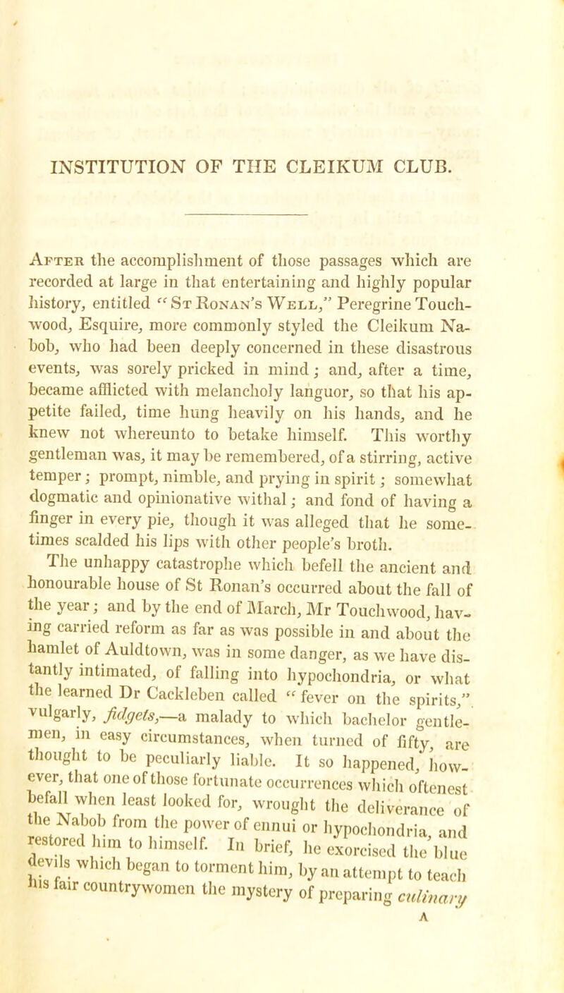 INSTITUTION OF THE CLEIKUM CLUB. After the accomplishment of those passages which are recorded at large in that entertaining and highly popular history, entitled “ St Honan’s Well,” Pei’egrine Touch- wood, Esquire, more commonly styled the Cleikum Na- bob, who had been deeply concerned in these disastrous events, was sorely pricked in mind; and, after a time, became afflicted with melancholy languor, so that his ap- petite failed, time hung heavily on his hands, and he knew not whereunto to betake himself. This worthy gentleman was, it may be remembered, of a stirring, active temper • prompt, nimble, and prying in spirit j somewhat dogmatic and opinionative withal; and fond of having a finger in every pie, though it was alleged that he some- times scalded his lips with other people’s broth. The unhappy catastrophe which befell the ancient and honourable house of St Ronan’s occurred about the fall of the year; and by the end of IMarch, Mr Touchwood, hav- ing carried reform as far as was possible in and about the hamlet of Auldtown, was in some danger, as we have dis- tantly intimated, of falling into hypochondria, or what the learned Dr Cackleben called “ fever on the spirits,”, vulgarly, fidgets, a malady to which bachelor gentle- men, in easy circumstances, when turned of fifty, are thought to be peculiarly liable. It so happened, how- ever, that one of those fortunate occurrences which oftenest befall when least looked for, wrought the deliverance of the Nabob from the power of ennui or hypochondria and restored him to him,oil. I„ brief, he ef„roi,;:Uh:',:;;::! devils which began to torment him, by an attempt to teach IHS fair countrywomen the mystery of preparing culinary