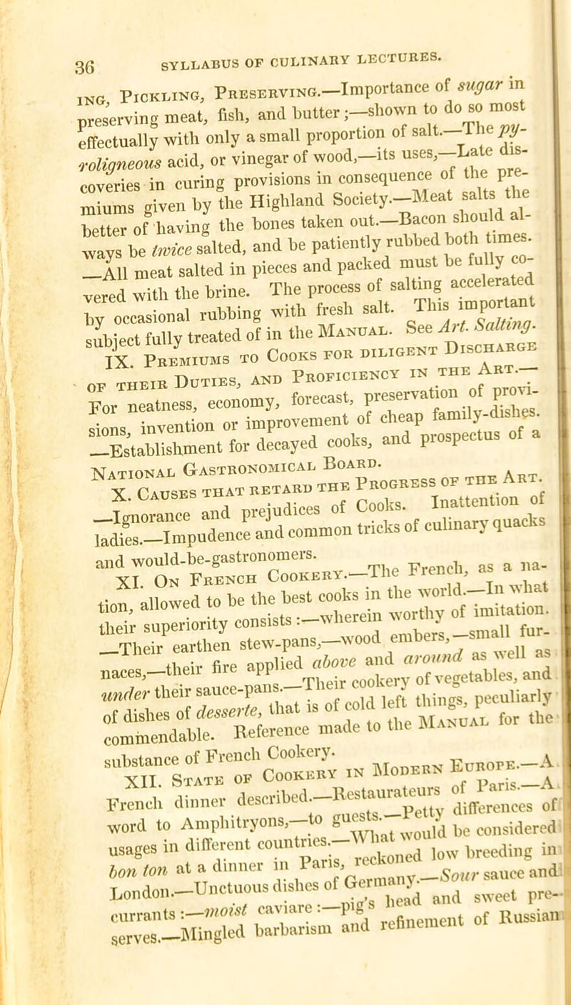 ing Pickling, Preserving.—Importance of sugar m pMervtag meat, flsh, and butter ;-sl,own t» ^ » effectually with only a small proportion of salt. T W ■rolismom acid, or vinegar of wood,-its d - coveries in curing provisions in consequence of the pr - mLms given byL Highland Society-Meat salts the belter of having the bones taken out.—Bacon should al- tys be «--lted, and be ' —All meat salted in pieces and packed must he fully c - vered with the brine. The process of salting accelerated by occasional rubbing with fresh salt, subiect fully treated of in the Manual. See AH. Salting. IX. Premiums to Cooks for diligent Dischar^ OF THEIR Duties, and Proficiency in the Art. For neatness, economy, forecast, •riTtpritinn or improvement of cheap fami y “SSrent for dLyed cooks, and prospectus of a Sc£ of c'2ary quacks “iro” nv._Thc French, as a na . J.\lLed to be the best cooks m  their fire applied above and around as veil as  xn”l~ « - French dinner describod-B««^^^^ word to Amphitryons, o g pg ronsidered usages in different ““‘“'.-^Xmd low breeding in Son ton at a dinner in ^ Bondon.-Unctuous dishes currants -.—moist caviare . } g refinement of Russian serves.—Blingled barbarism and relineraei