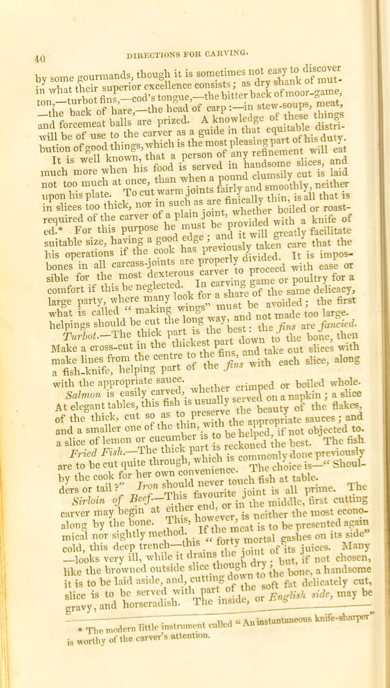 by some gourmands, though it is in w-hat their superior excellence consists, as dry snan tnn turbot fins,—cod’s tongue,—the bitter back of moo 3 rthT hack of of carp and forcemeat balls are prized. ^ distrl- will be of use to the carver as a guide m that bution of good things, wbiclns elt „ i. „ell »d required of the carver of a plain Joint, whe h ^ ed « For this purpose he greatly facilitate suitable size, ^a? previously take?^ care that the his operations it ttie^ cook t' divided. It is impos- bones in all carcass-jomts are P y gg^ y-ith ease or sible for the most 4° ^ comfort if this he neglected. In car^ „ g P^^ delicacy, large pa,.y. «^^ -»• helpings should he cut the ^^le fins sive fancied- krbot.-The thick P^.^t is he bo4, then Make a cross-cut in the thiche P make lines from the centre to the , d a fish-knife, helping part of the Jins wiu with the appropriate sauce. crimped or boiled whole. Salmon i%o^ily carved wh^ mmP ^ ^ ^ce At elegant tables this fish is us^ ^ ^be flakes of the thick, cut so as to preser j-iate sauces; and and a smaller one of the thin, helped,^if not objected to. a slice of lemon or cucumber s 0 be ne P g^b carVeVmay begin at along by the bone. Ih s, «o''cv^ . jg be presented again tnical nor sightly bod- IM bes on it® side” cold, this <loep trench-^ y gP jt, juices. Many —looks very ill, while it drains uic ) _ ^g^ chosen, ] 11 .1 « Aninstantancovis knife-sbarper . Tl,c modern little instminent culled Anmsl is worthy of the carver’s attention.